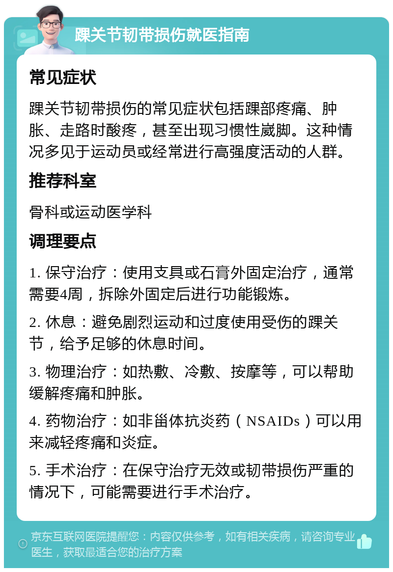 踝关节韧带损伤就医指南 常见症状 踝关节韧带损伤的常见症状包括踝部疼痛、肿胀、走路时酸疼，甚至出现习惯性崴脚。这种情况多见于运动员或经常进行高强度活动的人群。 推荐科室 骨科或运动医学科 调理要点 1. 保守治疗：使用支具或石膏外固定治疗，通常需要4周，拆除外固定后进行功能锻炼。 2. 休息：避免剧烈运动和过度使用受伤的踝关节，给予足够的休息时间。 3. 物理治疗：如热敷、冷敷、按摩等，可以帮助缓解疼痛和肿胀。 4. 药物治疗：如非甾体抗炎药（NSAIDs）可以用来减轻疼痛和炎症。 5. 手术治疗：在保守治疗无效或韧带损伤严重的情况下，可能需要进行手术治疗。