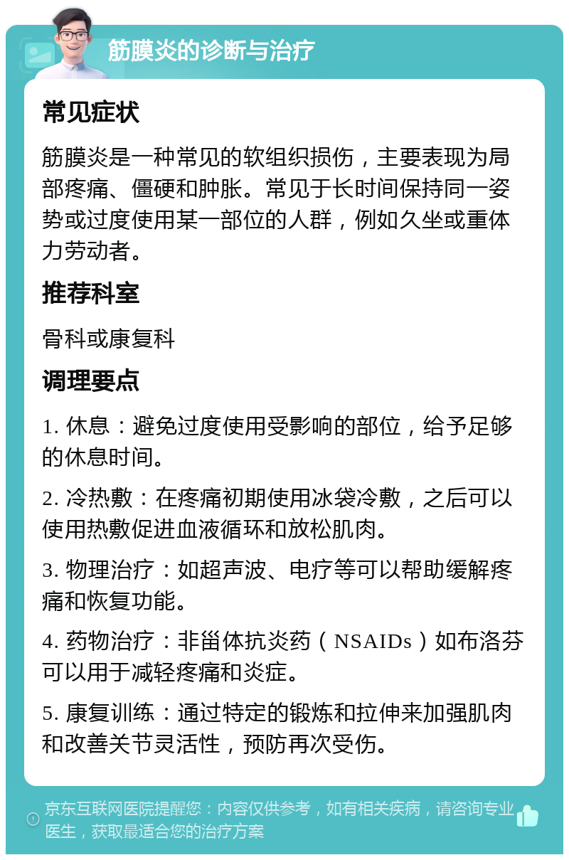 筋膜炎的诊断与治疗 常见症状 筋膜炎是一种常见的软组织损伤，主要表现为局部疼痛、僵硬和肿胀。常见于长时间保持同一姿势或过度使用某一部位的人群，例如久坐或重体力劳动者。 推荐科室 骨科或康复科 调理要点 1. 休息：避免过度使用受影响的部位，给予足够的休息时间。 2. 冷热敷：在疼痛初期使用冰袋冷敷，之后可以使用热敷促进血液循环和放松肌肉。 3. 物理治疗：如超声波、电疗等可以帮助缓解疼痛和恢复功能。 4. 药物治疗：非甾体抗炎药（NSAIDs）如布洛芬可以用于减轻疼痛和炎症。 5. 康复训练：通过特定的锻炼和拉伸来加强肌肉和改善关节灵活性，预防再次受伤。