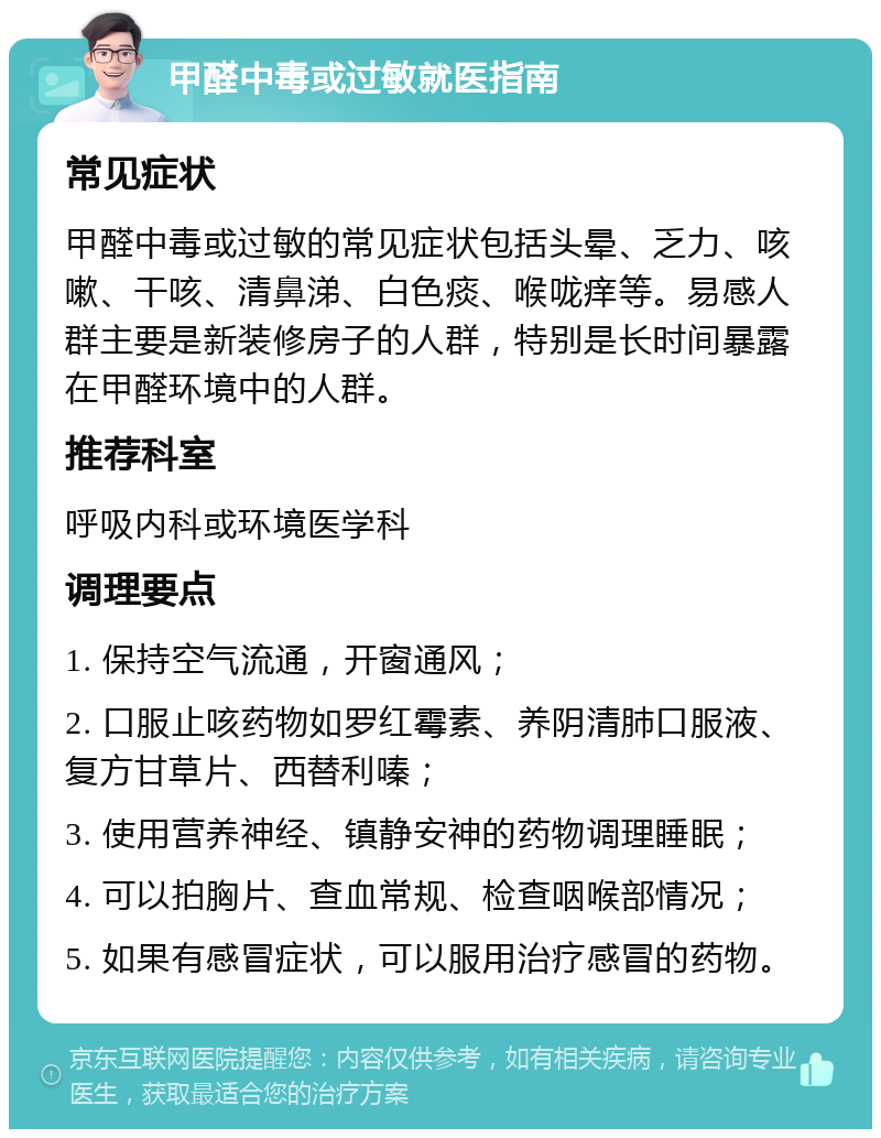 甲醛中毒或过敏就医指南 常见症状 甲醛中毒或过敏的常见症状包括头晕、乏力、咳嗽、干咳、清鼻涕、白色痰、喉咙痒等。易感人群主要是新装修房子的人群，特别是长时间暴露在甲醛环境中的人群。 推荐科室 呼吸内科或环境医学科 调理要点 1. 保持空气流通，开窗通风； 2. 口服止咳药物如罗红霉素、养阴清肺口服液、复方甘草片、西替利嗪； 3. 使用营养神经、镇静安神的药物调理睡眠； 4. 可以拍胸片、查血常规、检查咽喉部情况； 5. 如果有感冒症状，可以服用治疗感冒的药物。