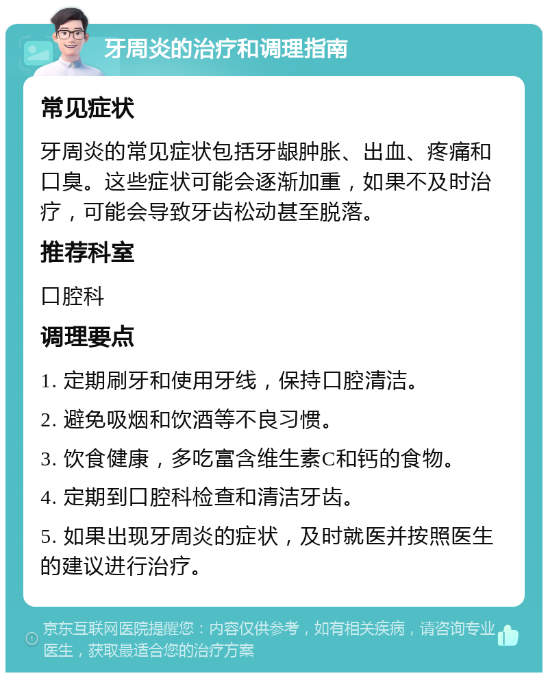 牙周炎的治疗和调理指南 常见症状 牙周炎的常见症状包括牙龈肿胀、出血、疼痛和口臭。这些症状可能会逐渐加重，如果不及时治疗，可能会导致牙齿松动甚至脱落。 推荐科室 口腔科 调理要点 1. 定期刷牙和使用牙线，保持口腔清洁。 2. 避免吸烟和饮酒等不良习惯。 3. 饮食健康，多吃富含维生素C和钙的食物。 4. 定期到口腔科检查和清洁牙齿。 5. 如果出现牙周炎的症状，及时就医并按照医生的建议进行治疗。