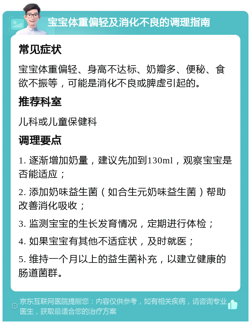 宝宝体重偏轻及消化不良的调理指南 常见症状 宝宝体重偏轻、身高不达标、奶瓣多、便秘、食欲不振等，可能是消化不良或脾虚引起的。 推荐科室 儿科或儿童保健科 调理要点 1. 逐渐增加奶量，建议先加到130ml，观察宝宝是否能适应； 2. 添加奶味益生菌（如合生元奶味益生菌）帮助改善消化吸收； 3. 监测宝宝的生长发育情况，定期进行体检； 4. 如果宝宝有其他不适症状，及时就医； 5. 维持一个月以上的益生菌补充，以建立健康的肠道菌群。