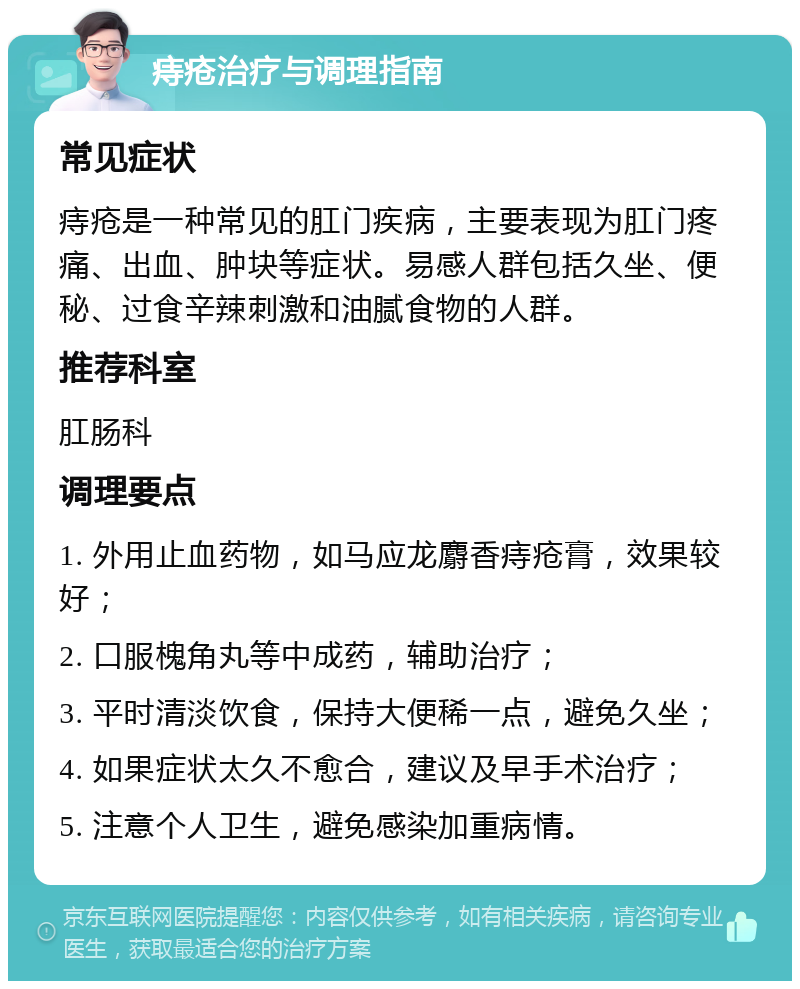 痔疮治疗与调理指南 常见症状 痔疮是一种常见的肛门疾病，主要表现为肛门疼痛、出血、肿块等症状。易感人群包括久坐、便秘、过食辛辣刺激和油腻食物的人群。 推荐科室 肛肠科 调理要点 1. 外用止血药物，如马应龙麝香痔疮膏，效果较好； 2. 口服槐角丸等中成药，辅助治疗； 3. 平时清淡饮食，保持大便稀一点，避免久坐； 4. 如果症状太久不愈合，建议及早手术治疗； 5. 注意个人卫生，避免感染加重病情。