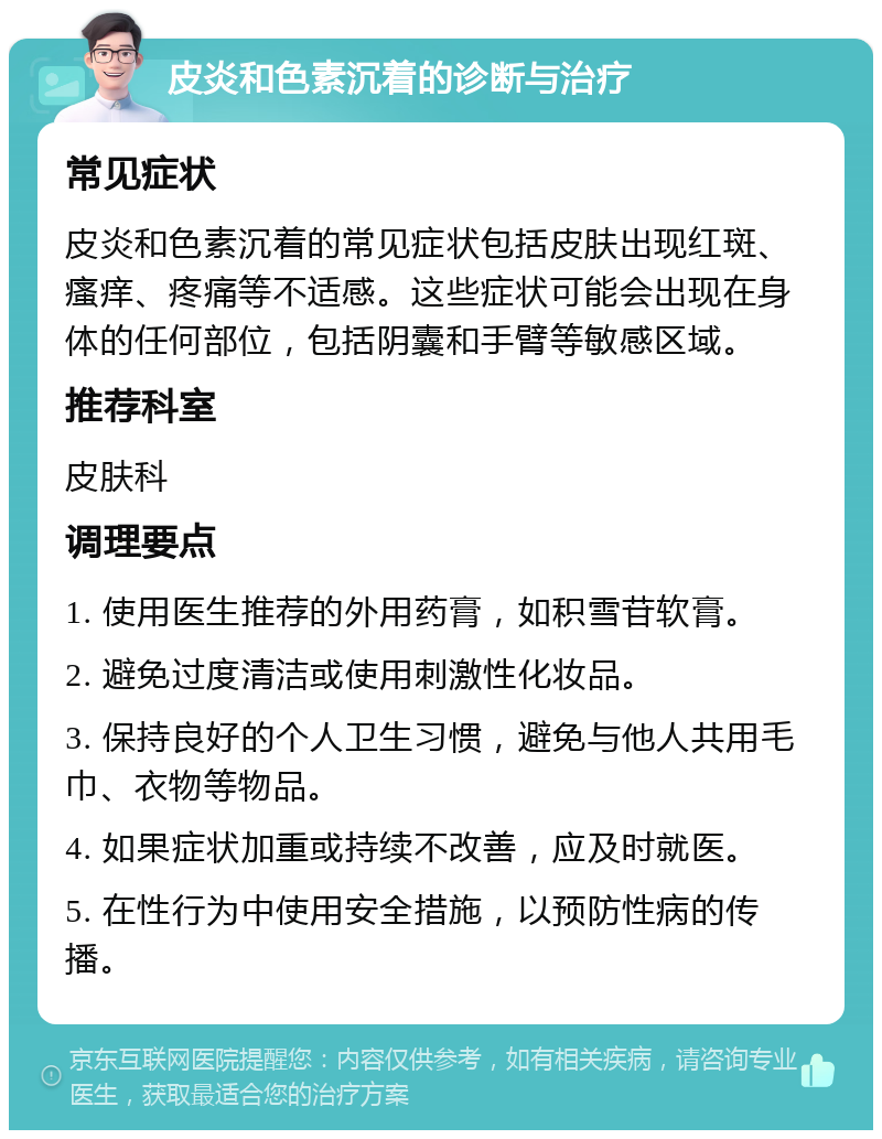 皮炎和色素沉着的诊断与治疗 常见症状 皮炎和色素沉着的常见症状包括皮肤出现红斑、瘙痒、疼痛等不适感。这些症状可能会出现在身体的任何部位，包括阴囊和手臂等敏感区域。 推荐科室 皮肤科 调理要点 1. 使用医生推荐的外用药膏，如积雪苷软膏。 2. 避免过度清洁或使用刺激性化妆品。 3. 保持良好的个人卫生习惯，避免与他人共用毛巾、衣物等物品。 4. 如果症状加重或持续不改善，应及时就医。 5. 在性行为中使用安全措施，以预防性病的传播。