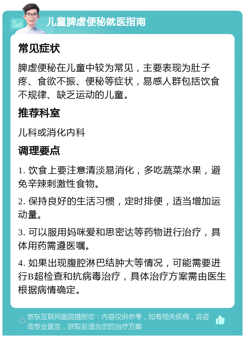 儿童脾虚便秘就医指南 常见症状 脾虚便秘在儿童中较为常见，主要表现为肚子疼、食欲不振、便秘等症状，易感人群包括饮食不规律、缺乏运动的儿童。 推荐科室 儿科或消化内科 调理要点 1. 饮食上要注意清淡易消化，多吃蔬菜水果，避免辛辣刺激性食物。 2. 保持良好的生活习惯，定时排便，适当增加运动量。 3. 可以服用妈咪爱和思密达等药物进行治疗，具体用药需遵医嘱。 4. 如果出现腹腔淋巴结肿大等情况，可能需要进行B超检查和抗病毒治疗，具体治疗方案需由医生根据病情确定。