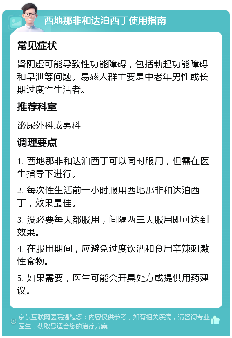 西地那非和达泊西丁使用指南 常见症状 肾阴虚可能导致性功能障碍，包括勃起功能障碍和早泄等问题。易感人群主要是中老年男性或长期过度性生活者。 推荐科室 泌尿外科或男科 调理要点 1. 西地那非和达泊西丁可以同时服用，但需在医生指导下进行。 2. 每次性生活前一小时服用西地那非和达泊西丁，效果最佳。 3. 没必要每天都服用，间隔两三天服用即可达到效果。 4. 在服用期间，应避免过度饮酒和食用辛辣刺激性食物。 5. 如果需要，医生可能会开具处方或提供用药建议。