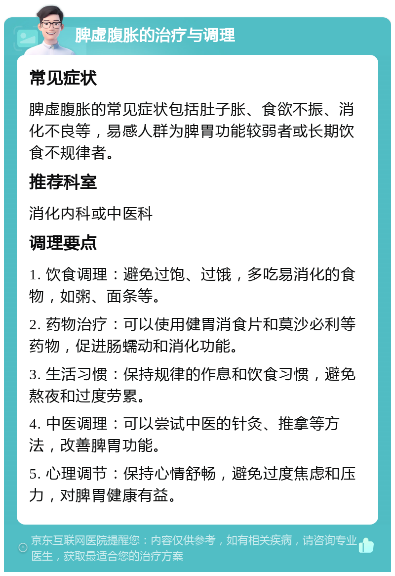 脾虚腹胀的治疗与调理 常见症状 脾虚腹胀的常见症状包括肚子胀、食欲不振、消化不良等，易感人群为脾胃功能较弱者或长期饮食不规律者。 推荐科室 消化内科或中医科 调理要点 1. 饮食调理：避免过饱、过饿，多吃易消化的食物，如粥、面条等。 2. 药物治疗：可以使用健胃消食片和莫沙必利等药物，促进肠蠕动和消化功能。 3. 生活习惯：保持规律的作息和饮食习惯，避免熬夜和过度劳累。 4. 中医调理：可以尝试中医的针灸、推拿等方法，改善脾胃功能。 5. 心理调节：保持心情舒畅，避免过度焦虑和压力，对脾胃健康有益。