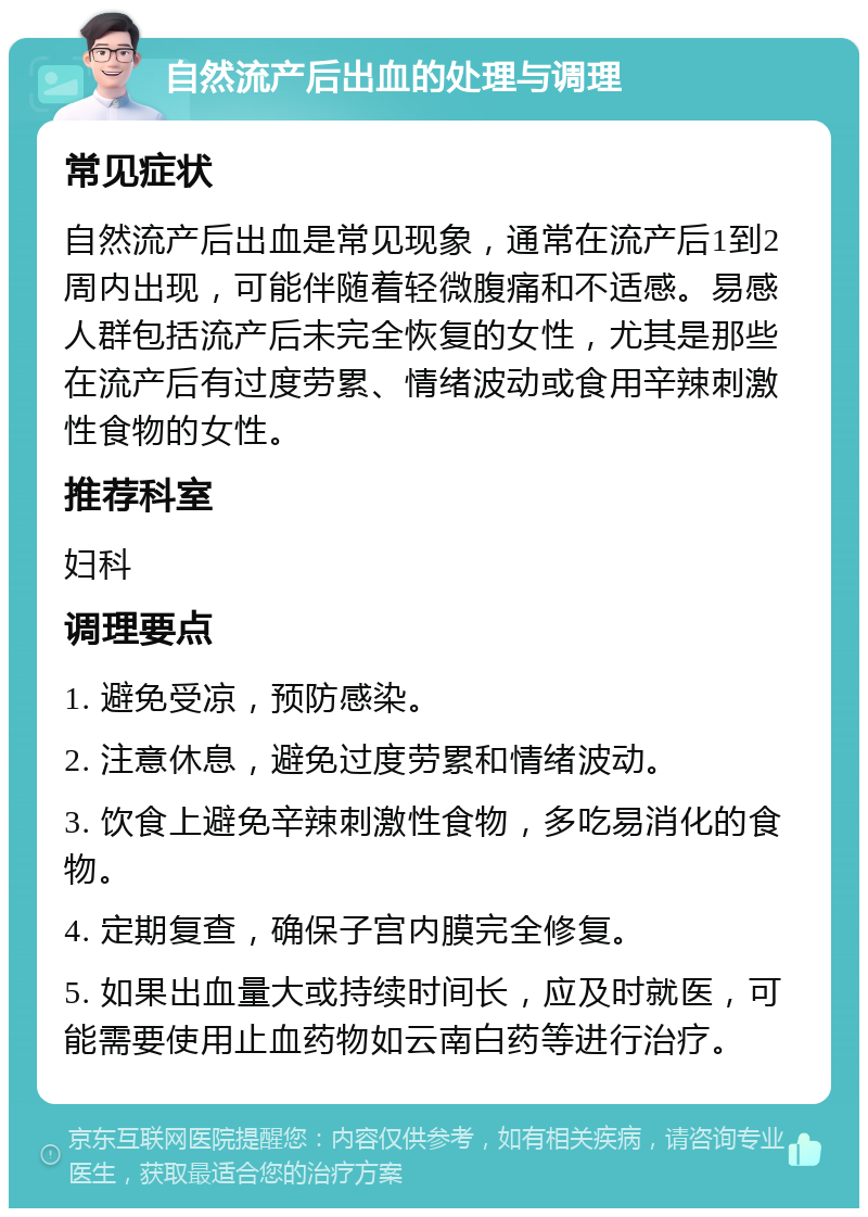 自然流产后出血的处理与调理 常见症状 自然流产后出血是常见现象，通常在流产后1到2周内出现，可能伴随着轻微腹痛和不适感。易感人群包括流产后未完全恢复的女性，尤其是那些在流产后有过度劳累、情绪波动或食用辛辣刺激性食物的女性。 推荐科室 妇科 调理要点 1. 避免受凉，预防感染。 2. 注意休息，避免过度劳累和情绪波动。 3. 饮食上避免辛辣刺激性食物，多吃易消化的食物。 4. 定期复查，确保子宫内膜完全修复。 5. 如果出血量大或持续时间长，应及时就医，可能需要使用止血药物如云南白药等进行治疗。