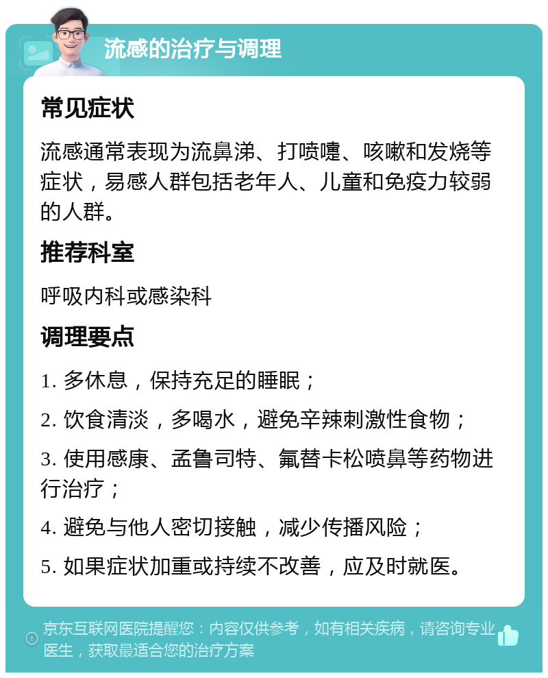 流感的治疗与调理 常见症状 流感通常表现为流鼻涕、打喷嚏、咳嗽和发烧等症状，易感人群包括老年人、儿童和免疫力较弱的人群。 推荐科室 呼吸内科或感染科 调理要点 1. 多休息，保持充足的睡眠； 2. 饮食清淡，多喝水，避免辛辣刺激性食物； 3. 使用感康、孟鲁司特、氟替卡松喷鼻等药物进行治疗； 4. 避免与他人密切接触，减少传播风险； 5. 如果症状加重或持续不改善，应及时就医。