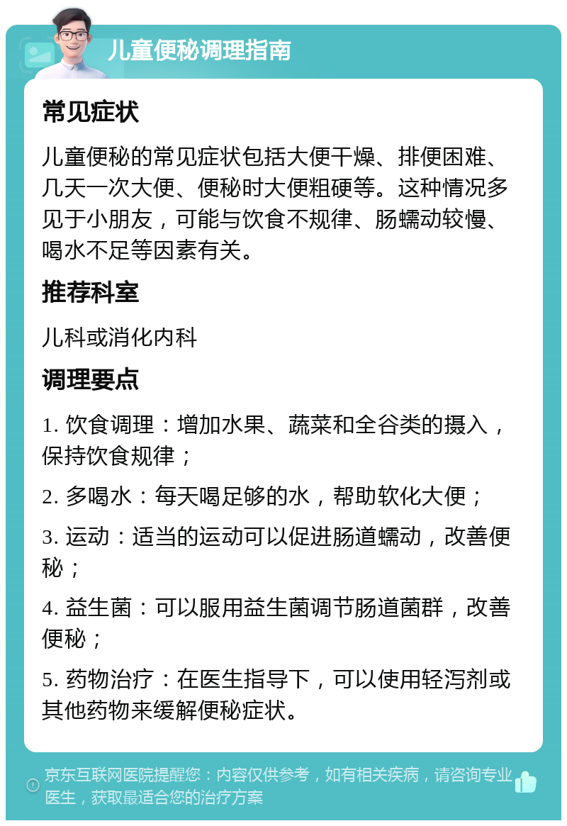 儿童便秘调理指南 常见症状 儿童便秘的常见症状包括大便干燥、排便困难、几天一次大便、便秘时大便粗硬等。这种情况多见于小朋友，可能与饮食不规律、肠蠕动较慢、喝水不足等因素有关。 推荐科室 儿科或消化内科 调理要点 1. 饮食调理：增加水果、蔬菜和全谷类的摄入，保持饮食规律； 2. 多喝水：每天喝足够的水，帮助软化大便； 3. 运动：适当的运动可以促进肠道蠕动，改善便秘； 4. 益生菌：可以服用益生菌调节肠道菌群，改善便秘； 5. 药物治疗：在医生指导下，可以使用轻泻剂或其他药物来缓解便秘症状。