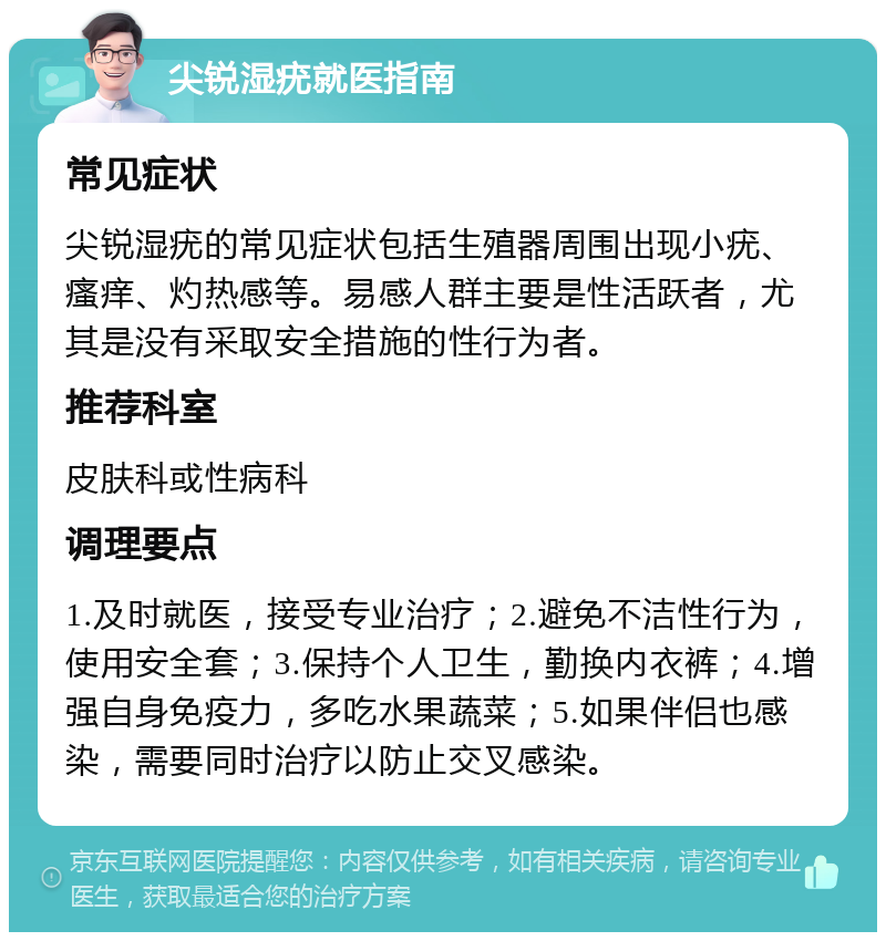 尖锐湿疣就医指南 常见症状 尖锐湿疣的常见症状包括生殖器周围出现小疣、瘙痒、灼热感等。易感人群主要是性活跃者，尤其是没有采取安全措施的性行为者。 推荐科室 皮肤科或性病科 调理要点 1.及时就医，接受专业治疗；2.避免不洁性行为，使用安全套；3.保持个人卫生，勤换内衣裤；4.增强自身免疫力，多吃水果蔬菜；5.如果伴侣也感染，需要同时治疗以防止交叉感染。