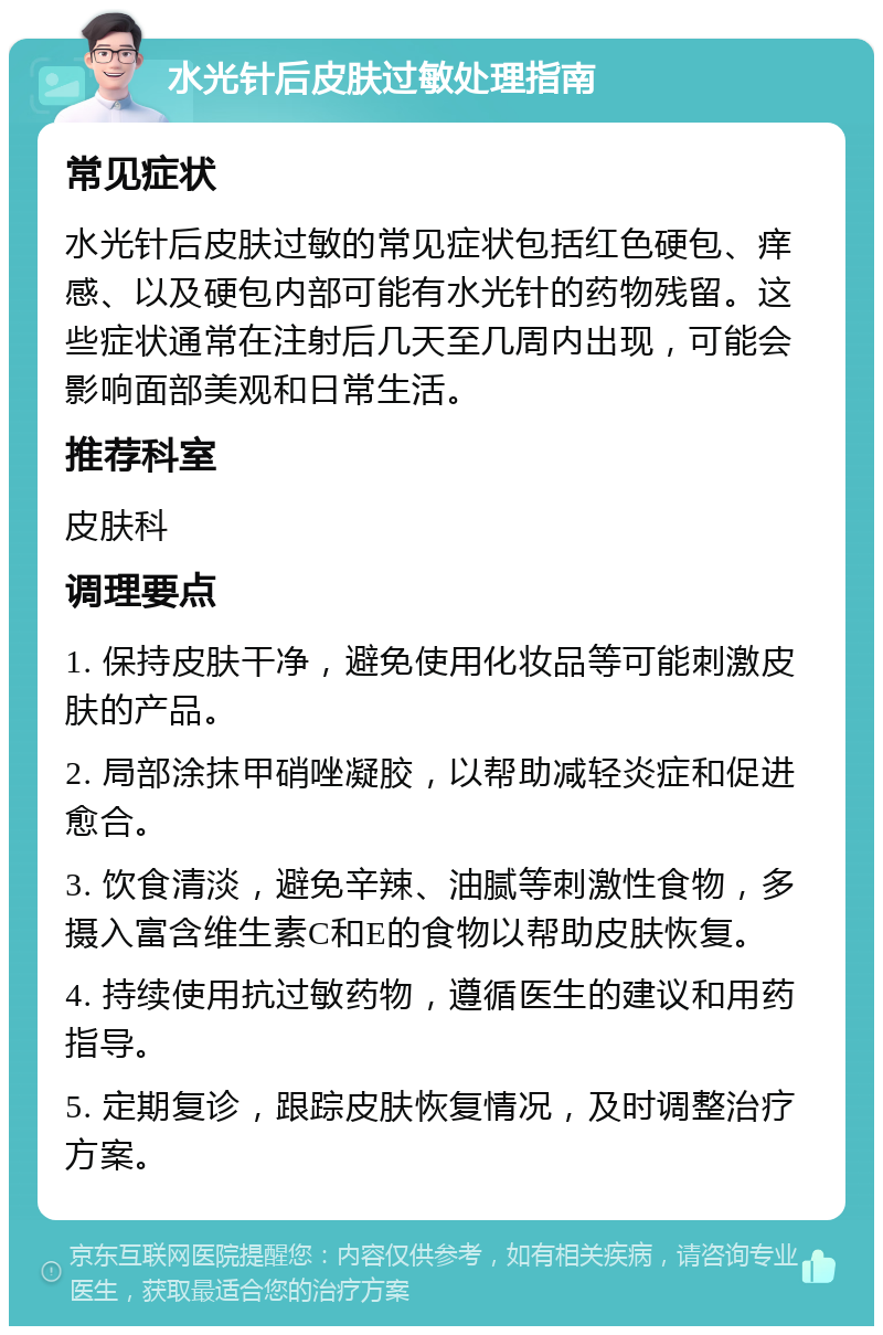 水光针后皮肤过敏处理指南 常见症状 水光针后皮肤过敏的常见症状包括红色硬包、痒感、以及硬包内部可能有水光针的药物残留。这些症状通常在注射后几天至几周内出现，可能会影响面部美观和日常生活。 推荐科室 皮肤科 调理要点 1. 保持皮肤干净，避免使用化妆品等可能刺激皮肤的产品。 2. 局部涂抹甲硝唑凝胶，以帮助减轻炎症和促进愈合。 3. 饮食清淡，避免辛辣、油腻等刺激性食物，多摄入富含维生素C和E的食物以帮助皮肤恢复。 4. 持续使用抗过敏药物，遵循医生的建议和用药指导。 5. 定期复诊，跟踪皮肤恢复情况，及时调整治疗方案。