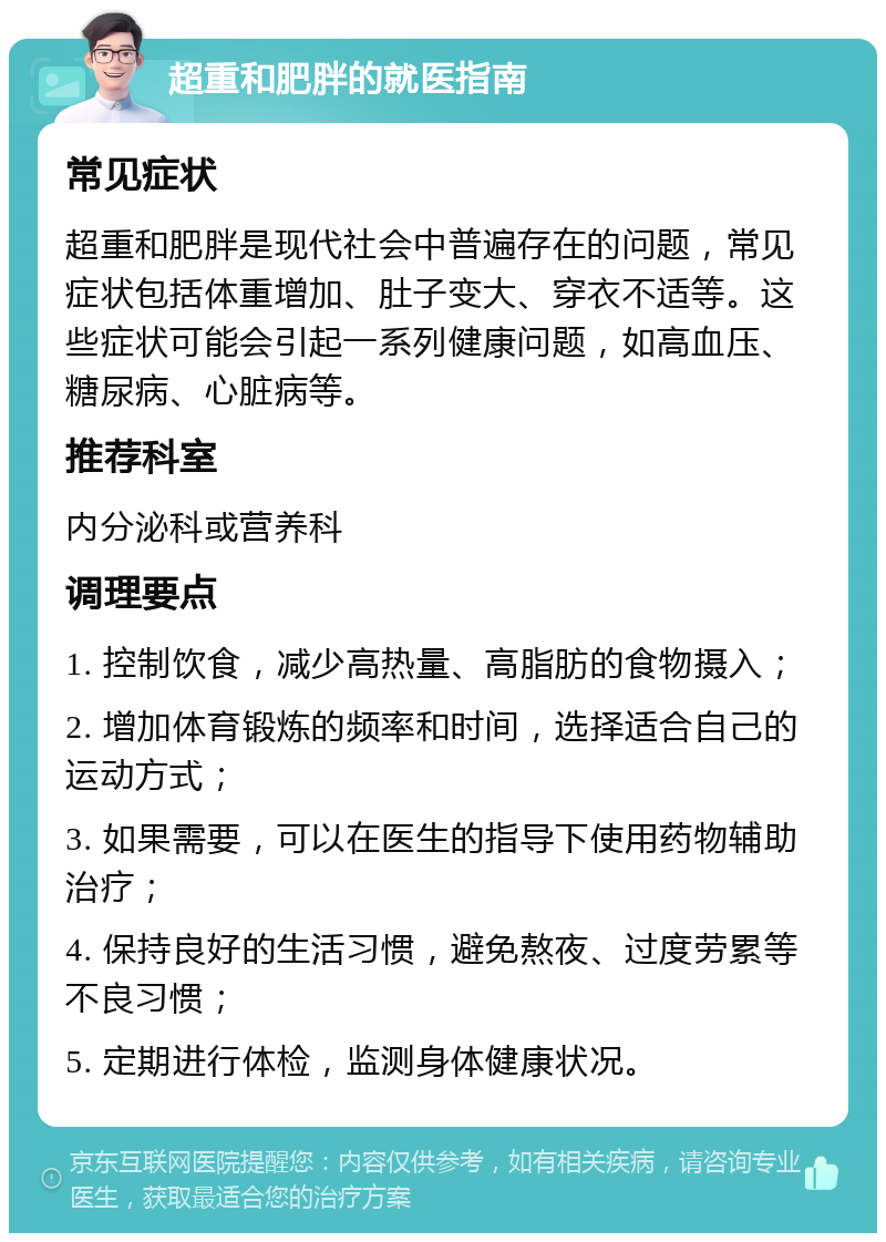 超重和肥胖的就医指南 常见症状 超重和肥胖是现代社会中普遍存在的问题，常见症状包括体重增加、肚子变大、穿衣不适等。这些症状可能会引起一系列健康问题，如高血压、糖尿病、心脏病等。 推荐科室 内分泌科或营养科 调理要点 1. 控制饮食，减少高热量、高脂肪的食物摄入； 2. 增加体育锻炼的频率和时间，选择适合自己的运动方式； 3. 如果需要，可以在医生的指导下使用药物辅助治疗； 4. 保持良好的生活习惯，避免熬夜、过度劳累等不良习惯； 5. 定期进行体检，监测身体健康状况。