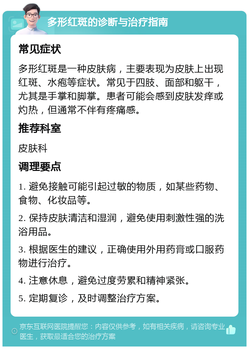 多形红斑的诊断与治疗指南 常见症状 多形红斑是一种皮肤病，主要表现为皮肤上出现红斑、水疱等症状。常见于四肢、面部和躯干，尤其是手掌和脚掌。患者可能会感到皮肤发痒或灼热，但通常不伴有疼痛感。 推荐科室 皮肤科 调理要点 1. 避免接触可能引起过敏的物质，如某些药物、食物、化妆品等。 2. 保持皮肤清洁和湿润，避免使用刺激性强的洗浴用品。 3. 根据医生的建议，正确使用外用药膏或口服药物进行治疗。 4. 注意休息，避免过度劳累和精神紧张。 5. 定期复诊，及时调整治疗方案。