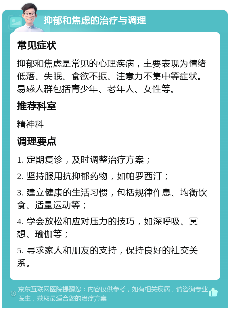 抑郁和焦虑的治疗与调理 常见症状 抑郁和焦虑是常见的心理疾病，主要表现为情绪低落、失眠、食欲不振、注意力不集中等症状。易感人群包括青少年、老年人、女性等。 推荐科室 精神科 调理要点 1. 定期复诊，及时调整治疗方案； 2. 坚持服用抗抑郁药物，如帕罗西汀； 3. 建立健康的生活习惯，包括规律作息、均衡饮食、适量运动等； 4. 学会放松和应对压力的技巧，如深呼吸、冥想、瑜伽等； 5. 寻求家人和朋友的支持，保持良好的社交关系。