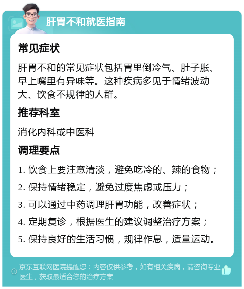 肝胃不和就医指南 常见症状 肝胃不和的常见症状包括胃里倒冷气、肚子胀、早上嘴里有异味等。这种疾病多见于情绪波动大、饮食不规律的人群。 推荐科室 消化内科或中医科 调理要点 1. 饮食上要注意清淡，避免吃冷的、辣的食物； 2. 保持情绪稳定，避免过度焦虑或压力； 3. 可以通过中药调理肝胃功能，改善症状； 4. 定期复诊，根据医生的建议调整治疗方案； 5. 保持良好的生活习惯，规律作息，适量运动。