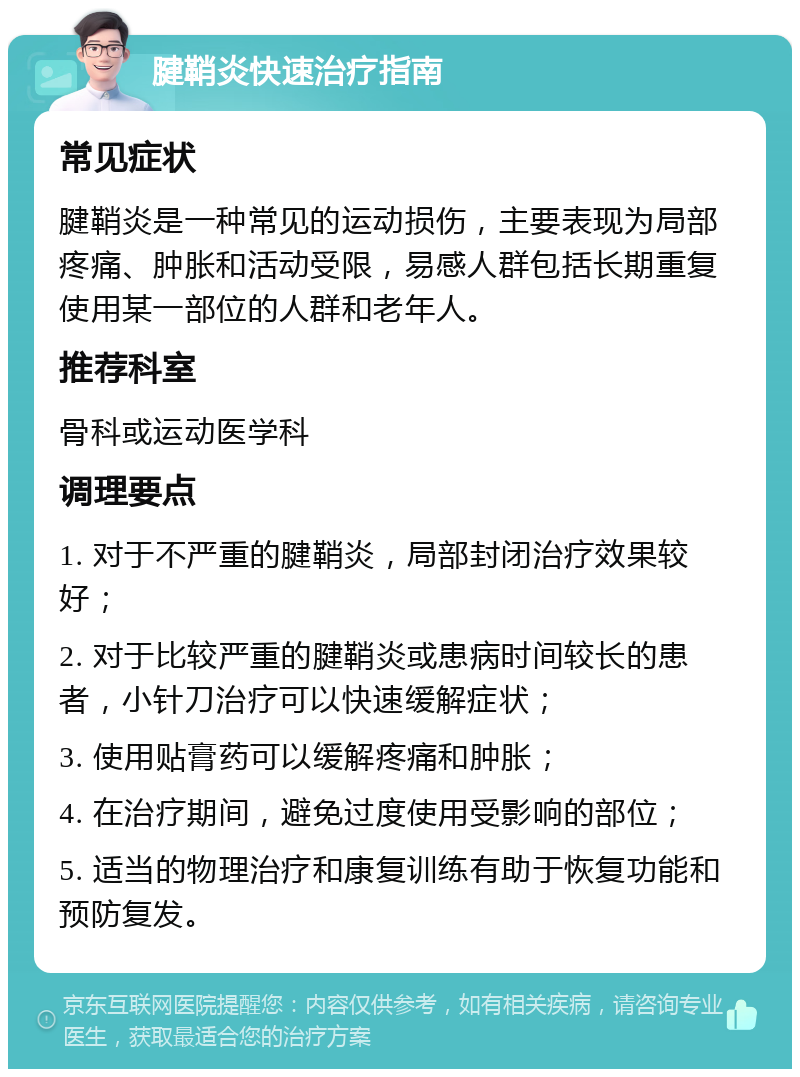 腱鞘炎快速治疗指南 常见症状 腱鞘炎是一种常见的运动损伤，主要表现为局部疼痛、肿胀和活动受限，易感人群包括长期重复使用某一部位的人群和老年人。 推荐科室 骨科或运动医学科 调理要点 1. 对于不严重的腱鞘炎，局部封闭治疗效果较好； 2. 对于比较严重的腱鞘炎或患病时间较长的患者，小针刀治疗可以快速缓解症状； 3. 使用贴膏药可以缓解疼痛和肿胀； 4. 在治疗期间，避免过度使用受影响的部位； 5. 适当的物理治疗和康复训练有助于恢复功能和预防复发。