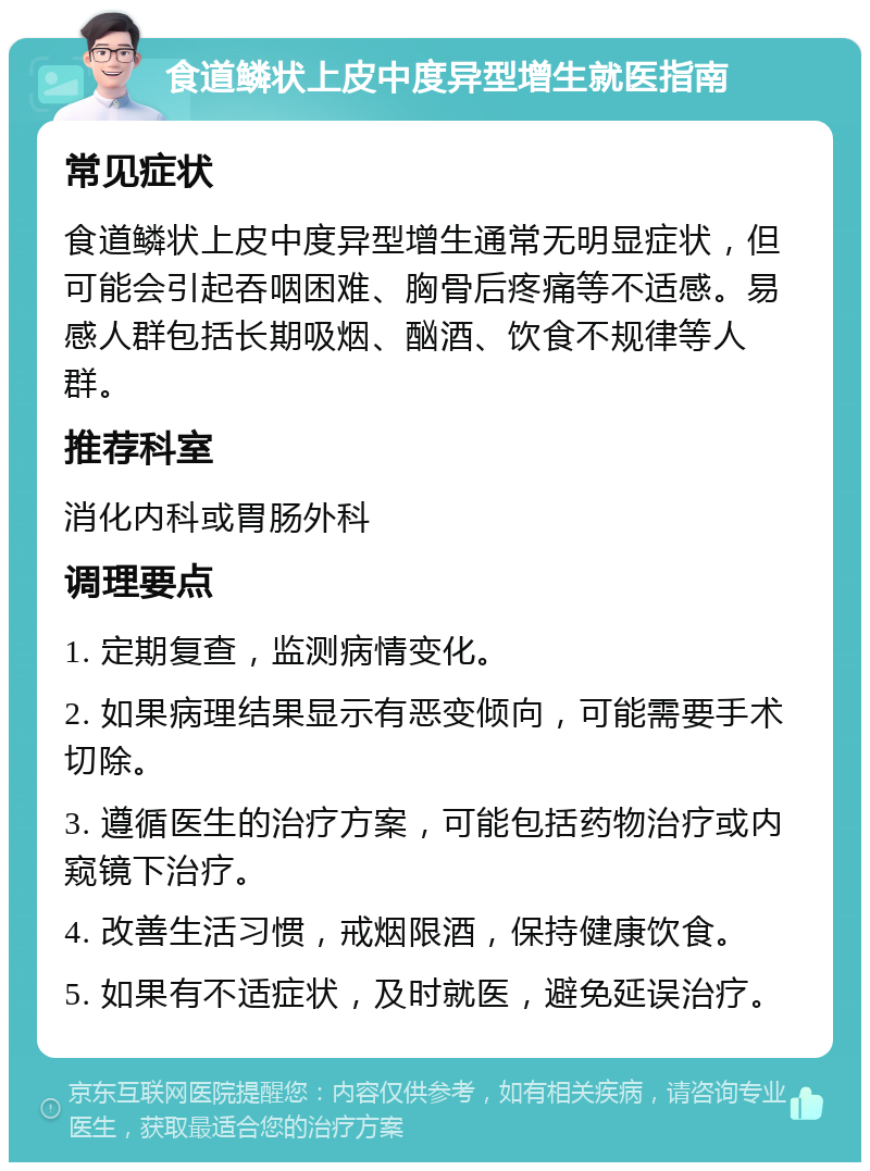 食道鳞状上皮中度异型增生就医指南 常见症状 食道鳞状上皮中度异型增生通常无明显症状，但可能会引起吞咽困难、胸骨后疼痛等不适感。易感人群包括长期吸烟、酗酒、饮食不规律等人群。 推荐科室 消化内科或胃肠外科 调理要点 1. 定期复查，监测病情变化。 2. 如果病理结果显示有恶变倾向，可能需要手术切除。 3. 遵循医生的治疗方案，可能包括药物治疗或内窥镜下治疗。 4. 改善生活习惯，戒烟限酒，保持健康饮食。 5. 如果有不适症状，及时就医，避免延误治疗。