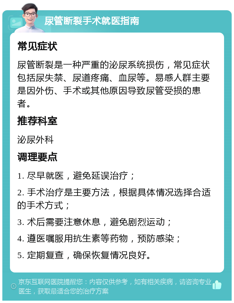 尿管断裂手术就医指南 常见症状 尿管断裂是一种严重的泌尿系统损伤，常见症状包括尿失禁、尿道疼痛、血尿等。易感人群主要是因外伤、手术或其他原因导致尿管受损的患者。 推荐科室 泌尿外科 调理要点 1. 尽早就医，避免延误治疗； 2. 手术治疗是主要方法，根据具体情况选择合适的手术方式； 3. 术后需要注意休息，避免剧烈运动； 4. 遵医嘱服用抗生素等药物，预防感染； 5. 定期复查，确保恢复情况良好。