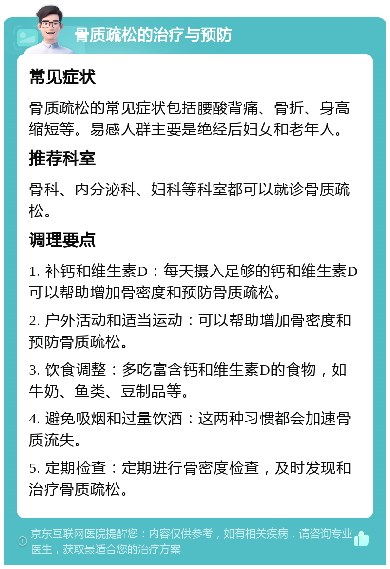 骨质疏松的治疗与预防 常见症状 骨质疏松的常见症状包括腰酸背痛、骨折、身高缩短等。易感人群主要是绝经后妇女和老年人。 推荐科室 骨科、内分泌科、妇科等科室都可以就诊骨质疏松。 调理要点 1. 补钙和维生素D：每天摄入足够的钙和维生素D可以帮助增加骨密度和预防骨质疏松。 2. 户外活动和适当运动：可以帮助增加骨密度和预防骨质疏松。 3. 饮食调整：多吃富含钙和维生素D的食物，如牛奶、鱼类、豆制品等。 4. 避免吸烟和过量饮酒：这两种习惯都会加速骨质流失。 5. 定期检查：定期进行骨密度检查，及时发现和治疗骨质疏松。