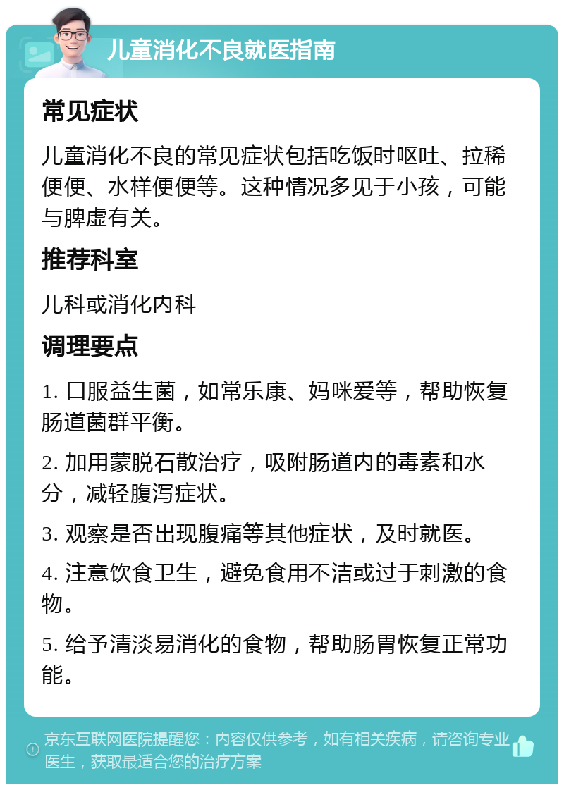 儿童消化不良就医指南 常见症状 儿童消化不良的常见症状包括吃饭时呕吐、拉稀便便、水样便便等。这种情况多见于小孩，可能与脾虚有关。 推荐科室 儿科或消化内科 调理要点 1. 口服益生菌，如常乐康、妈咪爱等，帮助恢复肠道菌群平衡。 2. 加用蒙脱石散治疗，吸附肠道内的毒素和水分，减轻腹泻症状。 3. 观察是否出现腹痛等其他症状，及时就医。 4. 注意饮食卫生，避免食用不洁或过于刺激的食物。 5. 给予清淡易消化的食物，帮助肠胃恢复正常功能。