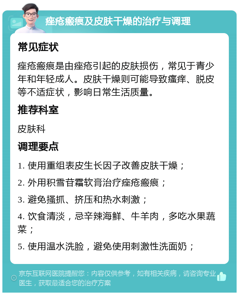 痤疮瘢痕及皮肤干燥的治疗与调理 常见症状 痤疮瘢痕是由痤疮引起的皮肤损伤，常见于青少年和年轻成人。皮肤干燥则可能导致瘙痒、脱皮等不适症状，影响日常生活质量。 推荐科室 皮肤科 调理要点 1. 使用重组表皮生长因子改善皮肤干燥； 2. 外用积雪苷霜软膏治疗痤疮瘢痕； 3. 避免搔抓、挤压和热水刺激； 4. 饮食清淡，忌辛辣海鲜、牛羊肉，多吃水果蔬菜； 5. 使用温水洗脸，避免使用刺激性洗面奶；