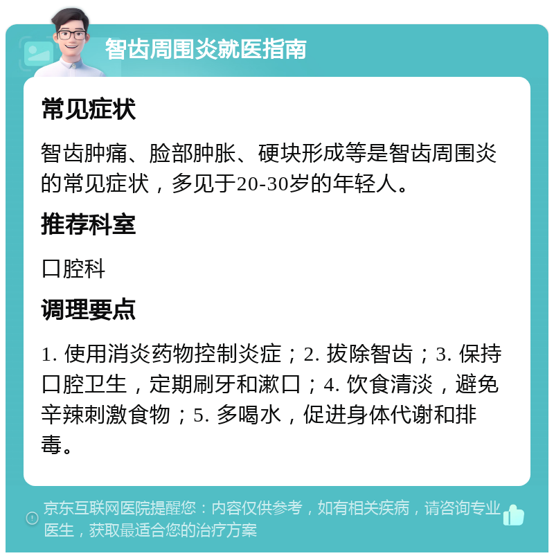 智齿周围炎就医指南 常见症状 智齿肿痛、脸部肿胀、硬块形成等是智齿周围炎的常见症状，多见于20-30岁的年轻人。 推荐科室 口腔科 调理要点 1. 使用消炎药物控制炎症；2. 拔除智齿；3. 保持口腔卫生，定期刷牙和漱口；4. 饮食清淡，避免辛辣刺激食物；5. 多喝水，促进身体代谢和排毒。