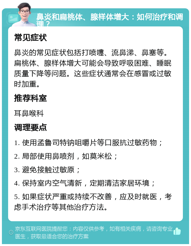 鼻炎和扁桃体、腺样体增大：如何治疗和调理？ 常见症状 鼻炎的常见症状包括打喷嚏、流鼻涕、鼻塞等。扁桃体、腺样体增大可能会导致呼吸困难、睡眠质量下降等问题。这些症状通常会在感冒或过敏时加重。 推荐科室 耳鼻喉科 调理要点 1. 使用孟鲁司特钠咀嚼片等口服抗过敏药物； 2. 局部使用鼻喷剂，如莫米松； 3. 避免接触过敏原； 4. 保持室内空气清新，定期清洁家居环境； 5. 如果症状严重或持续不改善，应及时就医，考虑手术治疗等其他治疗方法。