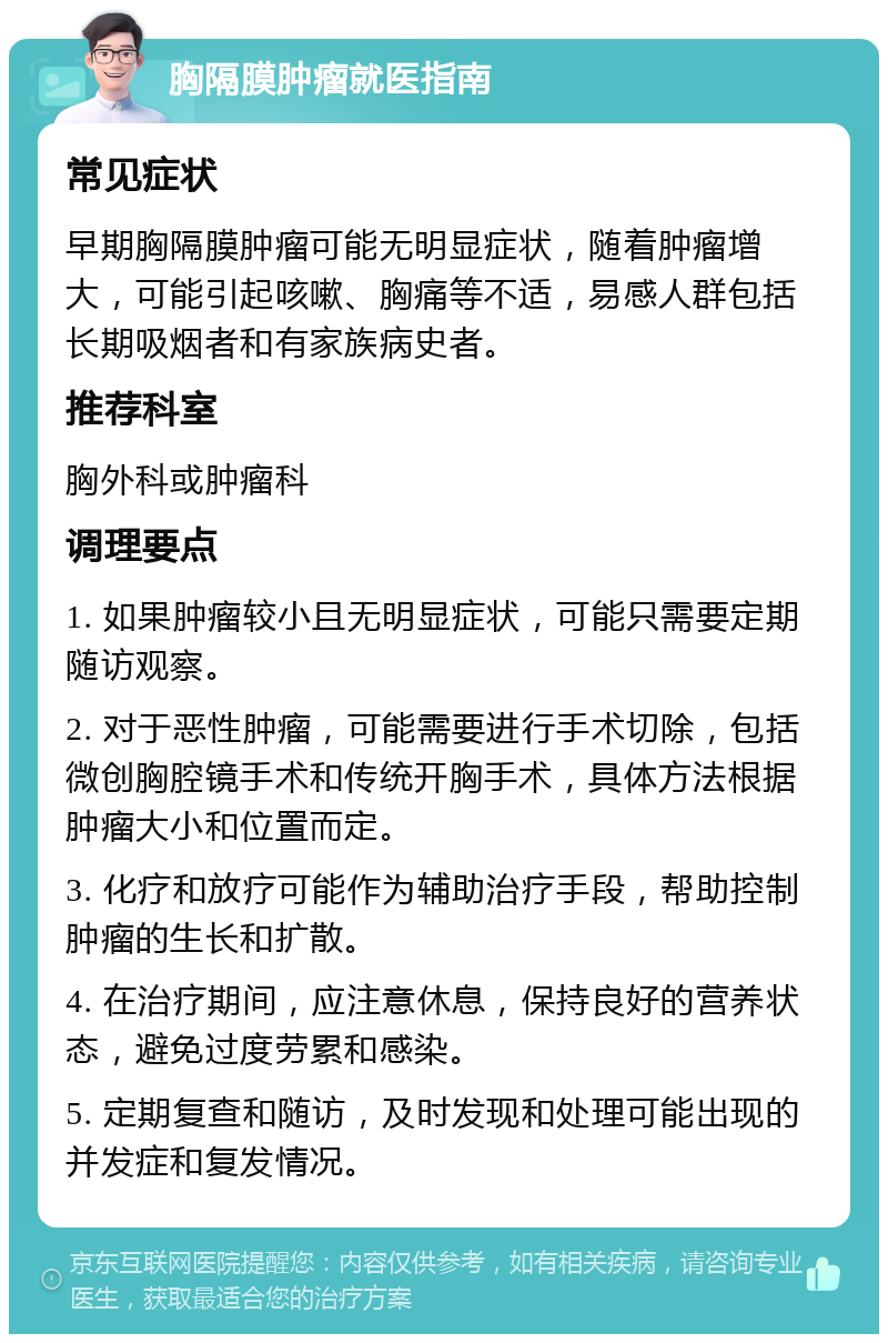 胸隔膜肿瘤就医指南 常见症状 早期胸隔膜肿瘤可能无明显症状，随着肿瘤增大，可能引起咳嗽、胸痛等不适，易感人群包括长期吸烟者和有家族病史者。 推荐科室 胸外科或肿瘤科 调理要点 1. 如果肿瘤较小且无明显症状，可能只需要定期随访观察。 2. 对于恶性肿瘤，可能需要进行手术切除，包括微创胸腔镜手术和传统开胸手术，具体方法根据肿瘤大小和位置而定。 3. 化疗和放疗可能作为辅助治疗手段，帮助控制肿瘤的生长和扩散。 4. 在治疗期间，应注意休息，保持良好的营养状态，避免过度劳累和感染。 5. 定期复查和随访，及时发现和处理可能出现的并发症和复发情况。