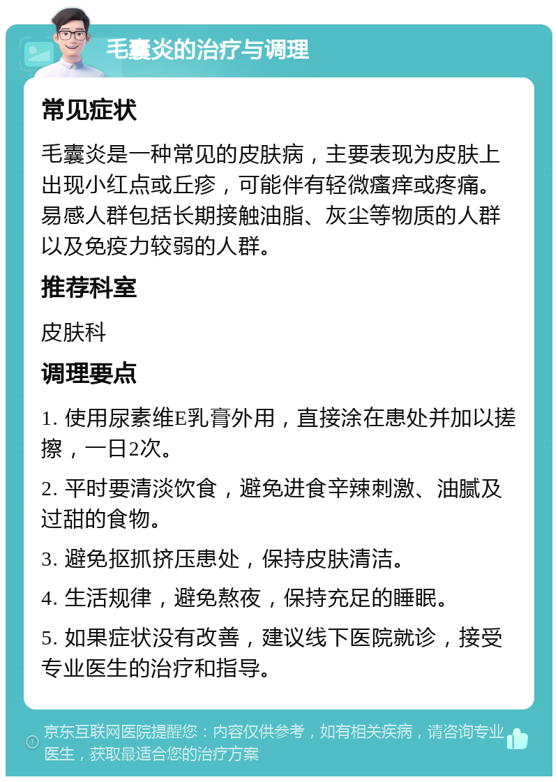 毛囊炎的治疗与调理 常见症状 毛囊炎是一种常见的皮肤病，主要表现为皮肤上出现小红点或丘疹，可能伴有轻微瘙痒或疼痛。易感人群包括长期接触油脂、灰尘等物质的人群以及免疫力较弱的人群。 推荐科室 皮肤科 调理要点 1. 使用尿素维E乳膏外用，直接涂在患处并加以搓擦，一日2次。 2. 平时要清淡饮食，避免进食辛辣刺激、油腻及过甜的食物。 3. 避免抠抓挤压患处，保持皮肤清洁。 4. 生活规律，避免熬夜，保持充足的睡眠。 5. 如果症状没有改善，建议线下医院就诊，接受专业医生的治疗和指导。