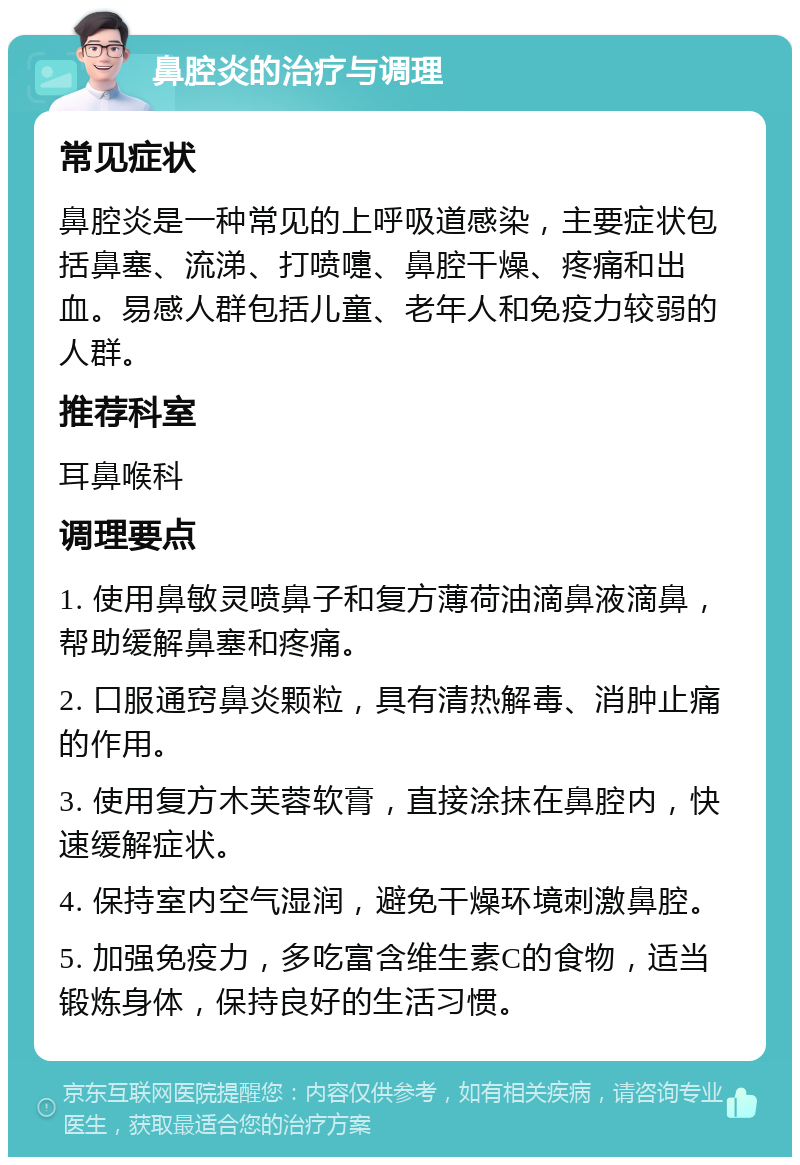 鼻腔炎的治疗与调理 常见症状 鼻腔炎是一种常见的上呼吸道感染，主要症状包括鼻塞、流涕、打喷嚏、鼻腔干燥、疼痛和出血。易感人群包括儿童、老年人和免疫力较弱的人群。 推荐科室 耳鼻喉科 调理要点 1. 使用鼻敏灵喷鼻子和复方薄荷油滴鼻液滴鼻，帮助缓解鼻塞和疼痛。 2. 口服通窍鼻炎颗粒，具有清热解毒、消肿止痛的作用。 3. 使用复方木芙蓉软膏，直接涂抹在鼻腔内，快速缓解症状。 4. 保持室内空气湿润，避免干燥环境刺激鼻腔。 5. 加强免疫力，多吃富含维生素C的食物，适当锻炼身体，保持良好的生活习惯。