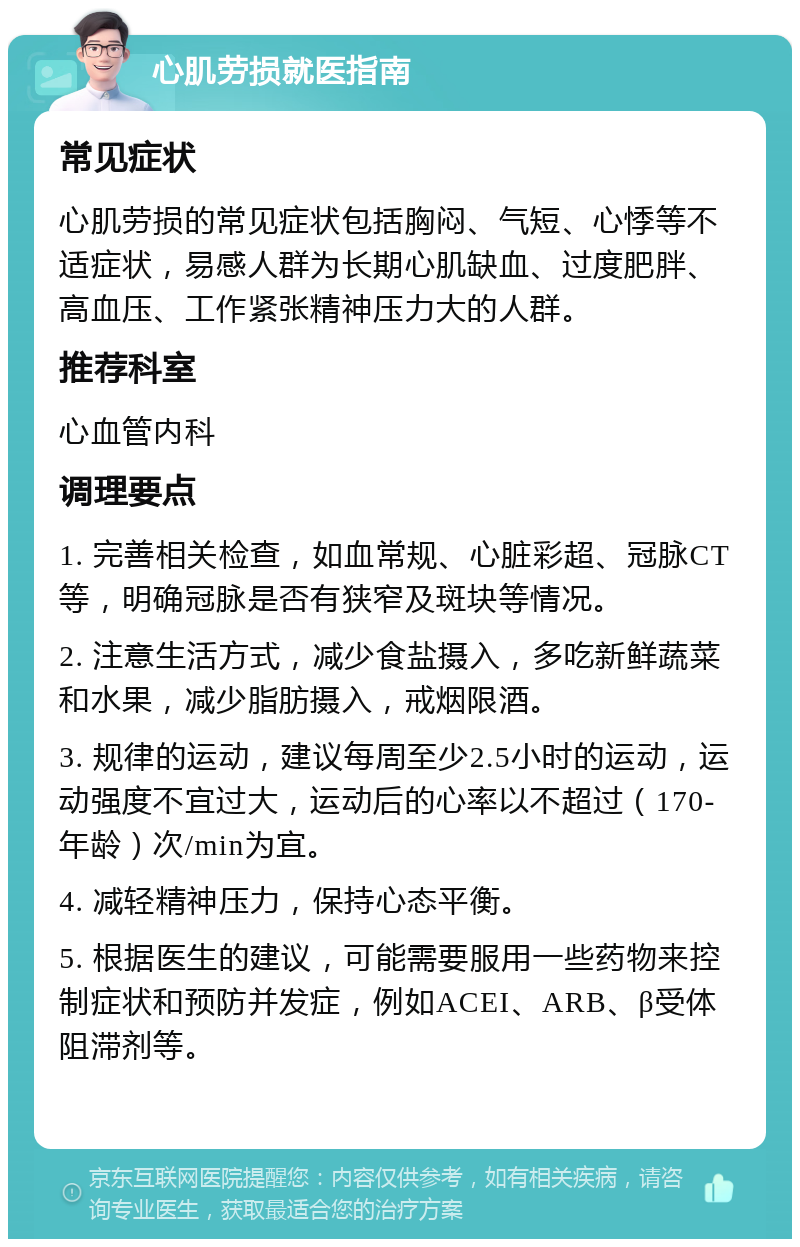 心肌劳损就医指南 常见症状 心肌劳损的常见症状包括胸闷、气短、心悸等不适症状，易感人群为长期心肌缺血、过度肥胖、高血压、工作紧张精神压力大的人群。 推荐科室 心血管内科 调理要点 1. 完善相关检查，如血常规、心脏彩超、冠脉CT等，明确冠脉是否有狭窄及斑块等情况。 2. 注意生活方式，减少食盐摄入，多吃新鲜蔬菜和水果，减少脂肪摄入，戒烟限酒。 3. 规律的运动，建议每周至少2.5小时的运动，运动强度不宜过大，运动后的心率以不超过（170-年龄）次/min为宜。 4. 减轻精神压力，保持心态平衡。 5. 根据医生的建议，可能需要服用一些药物来控制症状和预防并发症，例如ACEI、ARB、β受体阻滞剂等。