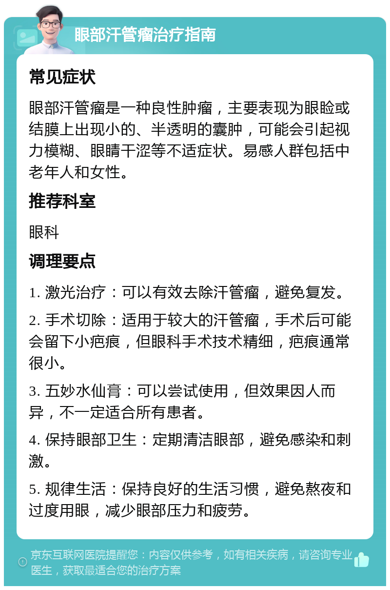 眼部汗管瘤治疗指南 常见症状 眼部汗管瘤是一种良性肿瘤，主要表现为眼睑或结膜上出现小的、半透明的囊肿，可能会引起视力模糊、眼睛干涩等不适症状。易感人群包括中老年人和女性。 推荐科室 眼科 调理要点 1. 激光治疗：可以有效去除汗管瘤，避免复发。 2. 手术切除：适用于较大的汗管瘤，手术后可能会留下小疤痕，但眼科手术技术精细，疤痕通常很小。 3. 五妙水仙膏：可以尝试使用，但效果因人而异，不一定适合所有患者。 4. 保持眼部卫生：定期清洁眼部，避免感染和刺激。 5. 规律生活：保持良好的生活习惯，避免熬夜和过度用眼，减少眼部压力和疲劳。