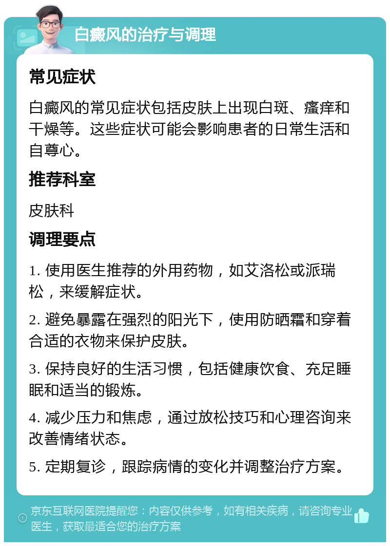 白癜风的治疗与调理 常见症状 白癜风的常见症状包括皮肤上出现白斑、瘙痒和干燥等。这些症状可能会影响患者的日常生活和自尊心。 推荐科室 皮肤科 调理要点 1. 使用医生推荐的外用药物，如艾洛松或派瑞松，来缓解症状。 2. 避免暴露在强烈的阳光下，使用防晒霜和穿着合适的衣物来保护皮肤。 3. 保持良好的生活习惯，包括健康饮食、充足睡眠和适当的锻炼。 4. 减少压力和焦虑，通过放松技巧和心理咨询来改善情绪状态。 5. 定期复诊，跟踪病情的变化并调整治疗方案。