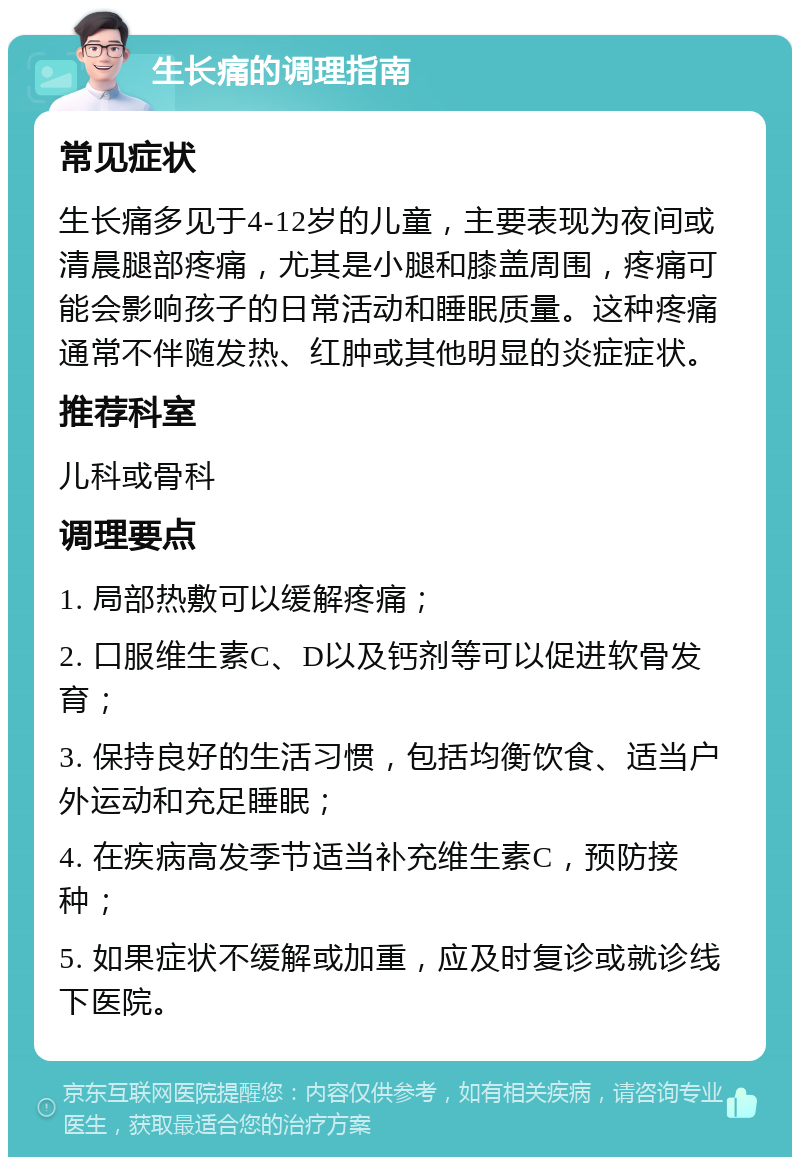 生长痛的调理指南 常见症状 生长痛多见于4-12岁的儿童，主要表现为夜间或清晨腿部疼痛，尤其是小腿和膝盖周围，疼痛可能会影响孩子的日常活动和睡眠质量。这种疼痛通常不伴随发热、红肿或其他明显的炎症症状。 推荐科室 儿科或骨科 调理要点 1. 局部热敷可以缓解疼痛； 2. 口服维生素C、D以及钙剂等可以促进软骨发育； 3. 保持良好的生活习惯，包括均衡饮食、适当户外运动和充足睡眠； 4. 在疾病高发季节适当补充维生素C，预防接种； 5. 如果症状不缓解或加重，应及时复诊或就诊线下医院。