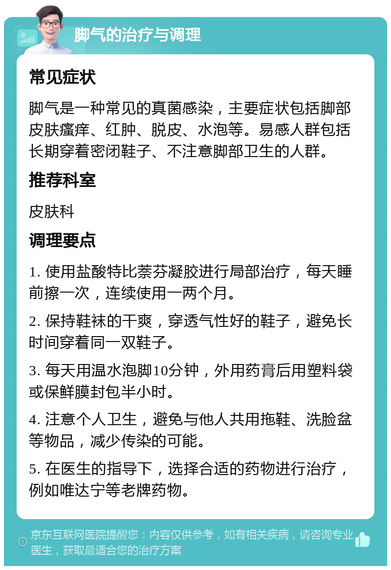 脚气的治疗与调理 常见症状 脚气是一种常见的真菌感染，主要症状包括脚部皮肤瘙痒、红肿、脱皮、水泡等。易感人群包括长期穿着密闭鞋子、不注意脚部卫生的人群。 推荐科室 皮肤科 调理要点 1. 使用盐酸特比萘芬凝胶进行局部治疗，每天睡前擦一次，连续使用一两个月。 2. 保持鞋袜的干爽，穿透气性好的鞋子，避免长时间穿着同一双鞋子。 3. 每天用温水泡脚10分钟，外用药膏后用塑料袋或保鲜膜封包半小时。 4. 注意个人卫生，避免与他人共用拖鞋、洗脸盆等物品，减少传染的可能。 5. 在医生的指导下，选择合适的药物进行治疗，例如唯达宁等老牌药物。