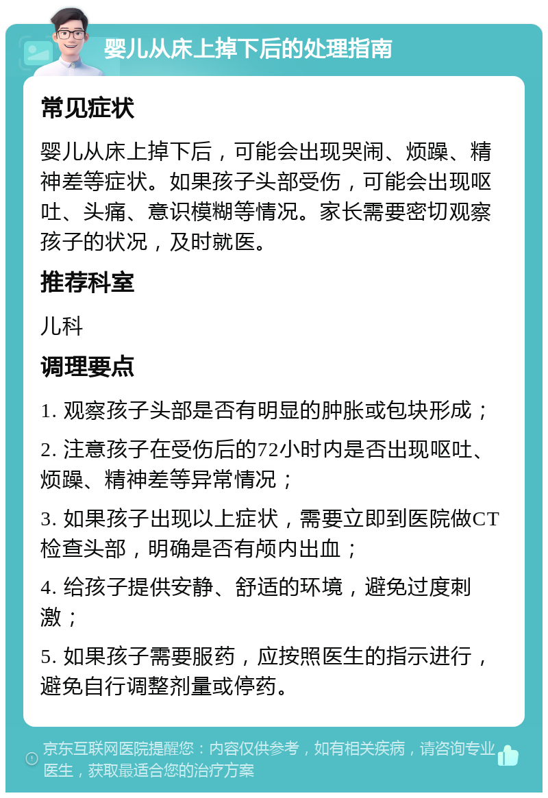 婴儿从床上掉下后的处理指南 常见症状 婴儿从床上掉下后，可能会出现哭闹、烦躁、精神差等症状。如果孩子头部受伤，可能会出现呕吐、头痛、意识模糊等情况。家长需要密切观察孩子的状况，及时就医。 推荐科室 儿科 调理要点 1. 观察孩子头部是否有明显的肿胀或包块形成； 2. 注意孩子在受伤后的72小时内是否出现呕吐、烦躁、精神差等异常情况； 3. 如果孩子出现以上症状，需要立即到医院做CT检查头部，明确是否有颅内出血； 4. 给孩子提供安静、舒适的环境，避免过度刺激； 5. 如果孩子需要服药，应按照医生的指示进行，避免自行调整剂量或停药。