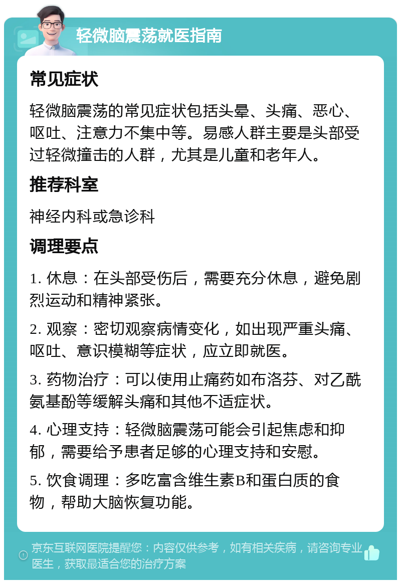 轻微脑震荡就医指南 常见症状 轻微脑震荡的常见症状包括头晕、头痛、恶心、呕吐、注意力不集中等。易感人群主要是头部受过轻微撞击的人群，尤其是儿童和老年人。 推荐科室 神经内科或急诊科 调理要点 1. 休息：在头部受伤后，需要充分休息，避免剧烈运动和精神紧张。 2. 观察：密切观察病情变化，如出现严重头痛、呕吐、意识模糊等症状，应立即就医。 3. 药物治疗：可以使用止痛药如布洛芬、对乙酰氨基酚等缓解头痛和其他不适症状。 4. 心理支持：轻微脑震荡可能会引起焦虑和抑郁，需要给予患者足够的心理支持和安慰。 5. 饮食调理：多吃富含维生素B和蛋白质的食物，帮助大脑恢复功能。