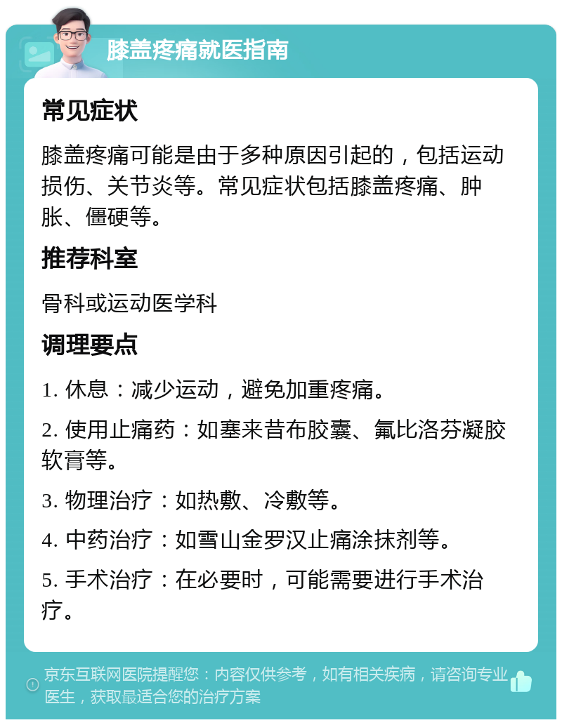 膝盖疼痛就医指南 常见症状 膝盖疼痛可能是由于多种原因引起的，包括运动损伤、关节炎等。常见症状包括膝盖疼痛、肿胀、僵硬等。 推荐科室 骨科或运动医学科 调理要点 1. 休息：减少运动，避免加重疼痛。 2. 使用止痛药：如塞来昔布胶囊、氟比洛芬凝胶软膏等。 3. 物理治疗：如热敷、冷敷等。 4. 中药治疗：如雪山金罗汉止痛涂抹剂等。 5. 手术治疗：在必要时，可能需要进行手术治疗。