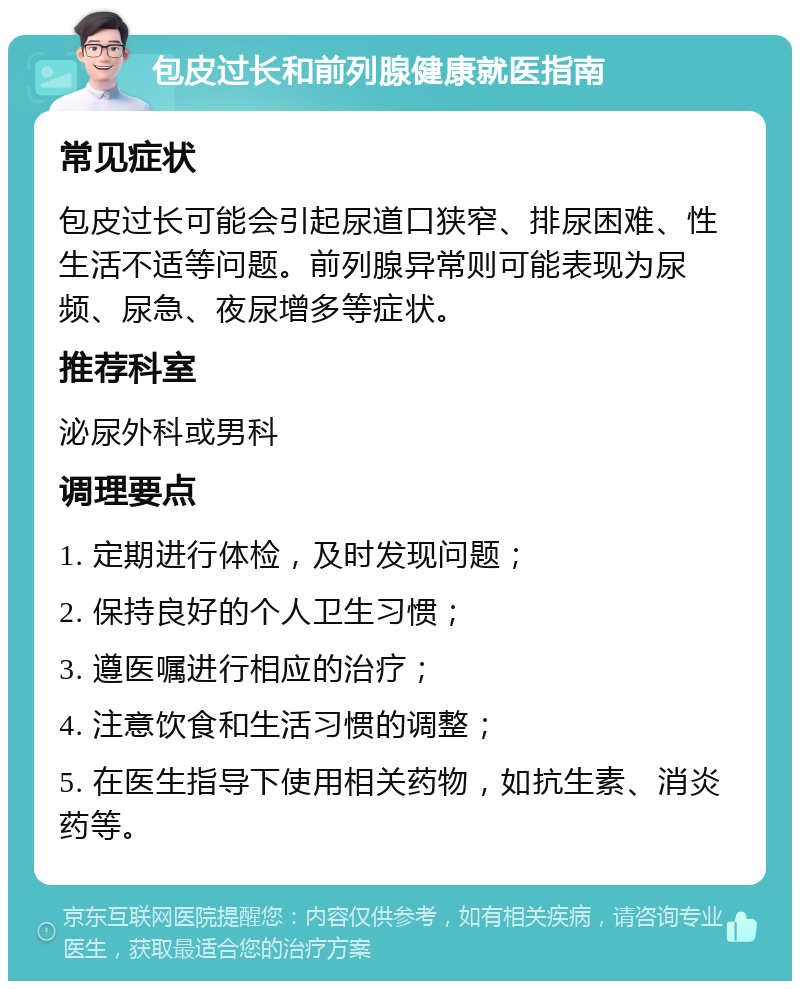 包皮过长和前列腺健康就医指南 常见症状 包皮过长可能会引起尿道口狭窄、排尿困难、性生活不适等问题。前列腺异常则可能表现为尿频、尿急、夜尿增多等症状。 推荐科室 泌尿外科或男科 调理要点 1. 定期进行体检，及时发现问题； 2. 保持良好的个人卫生习惯； 3. 遵医嘱进行相应的治疗； 4. 注意饮食和生活习惯的调整； 5. 在医生指导下使用相关药物，如抗生素、消炎药等。