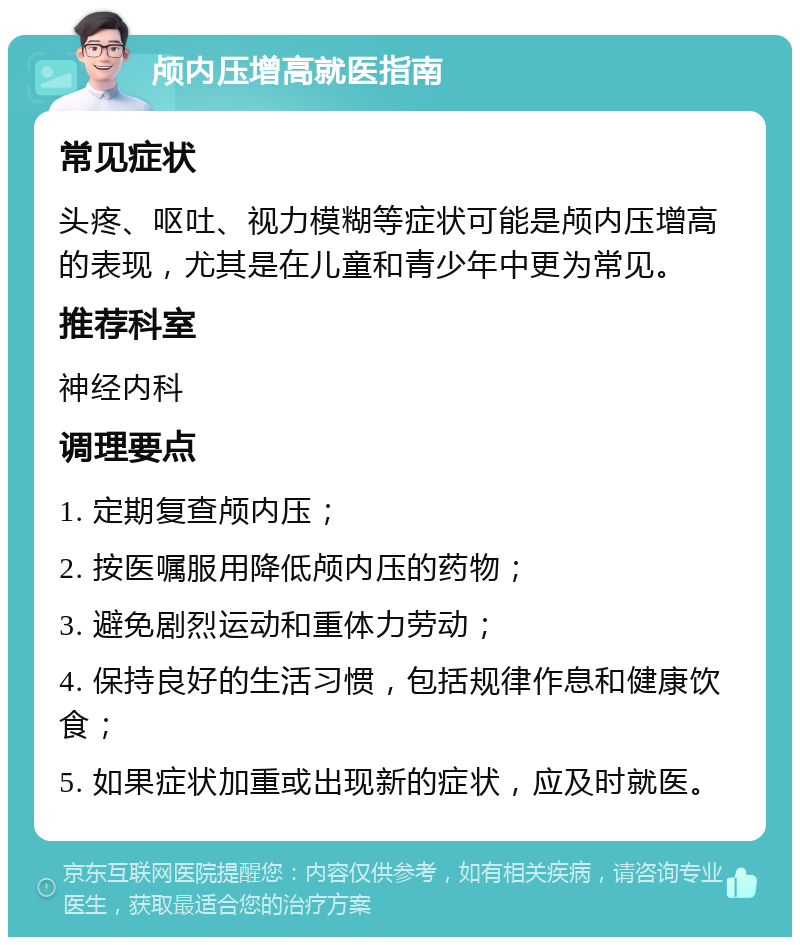 颅内压增高就医指南 常见症状 头疼、呕吐、视力模糊等症状可能是颅内压增高的表现，尤其是在儿童和青少年中更为常见。 推荐科室 神经内科 调理要点 1. 定期复查颅内压； 2. 按医嘱服用降低颅内压的药物； 3. 避免剧烈运动和重体力劳动； 4. 保持良好的生活习惯，包括规律作息和健康饮食； 5. 如果症状加重或出现新的症状，应及时就医。