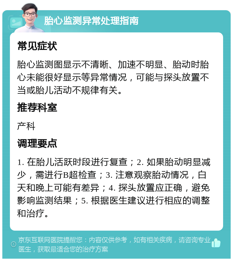 胎心监测异常处理指南 常见症状 胎心监测图显示不清晰、加速不明显、胎动时胎心未能很好显示等异常情况，可能与探头放置不当或胎儿活动不规律有关。 推荐科室 产科 调理要点 1. 在胎儿活跃时段进行复查；2. 如果胎动明显减少，需进行B超检查；3. 注意观察胎动情况，白天和晚上可能有差异；4. 探头放置应正确，避免影响监测结果；5. 根据医生建议进行相应的调整和治疗。