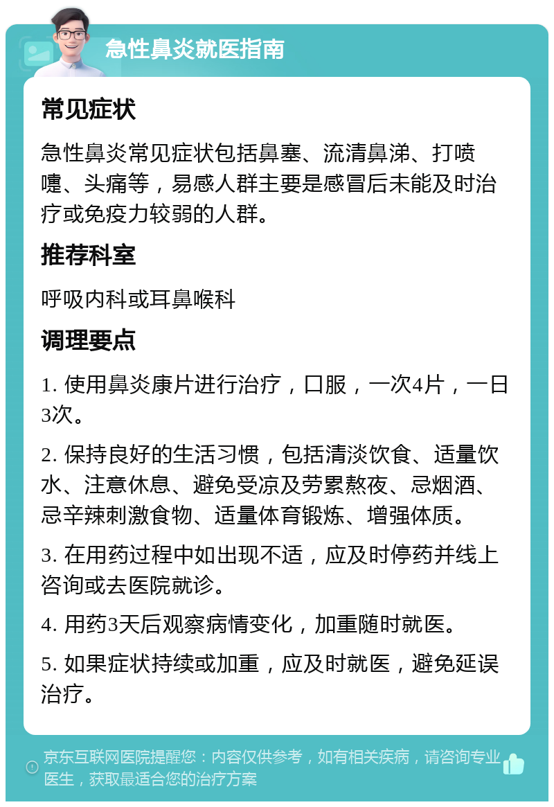 急性鼻炎就医指南 常见症状 急性鼻炎常见症状包括鼻塞、流清鼻涕、打喷嚏、头痛等，易感人群主要是感冒后未能及时治疗或免疫力较弱的人群。 推荐科室 呼吸内科或耳鼻喉科 调理要点 1. 使用鼻炎康片进行治疗，口服，一次4片，一日3次。 2. 保持良好的生活习惯，包括清淡饮食、适量饮水、注意休息、避免受凉及劳累熬夜、忌烟酒、忌辛辣刺激食物、适量体育锻炼、增强体质。 3. 在用药过程中如出现不适，应及时停药并线上咨询或去医院就诊。 4. 用药3天后观察病情变化，加重随时就医。 5. 如果症状持续或加重，应及时就医，避免延误治疗。