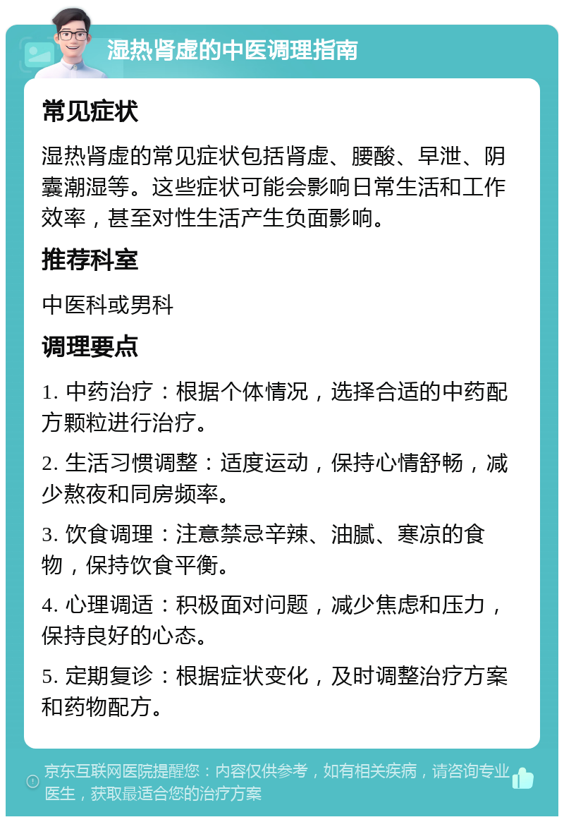 湿热肾虚的中医调理指南 常见症状 湿热肾虚的常见症状包括肾虚、腰酸、早泄、阴囊潮湿等。这些症状可能会影响日常生活和工作效率，甚至对性生活产生负面影响。 推荐科室 中医科或男科 调理要点 1. 中药治疗：根据个体情况，选择合适的中药配方颗粒进行治疗。 2. 生活习惯调整：适度运动，保持心情舒畅，减少熬夜和同房频率。 3. 饮食调理：注意禁忌辛辣、油腻、寒凉的食物，保持饮食平衡。 4. 心理调适：积极面对问题，减少焦虑和压力，保持良好的心态。 5. 定期复诊：根据症状变化，及时调整治疗方案和药物配方。