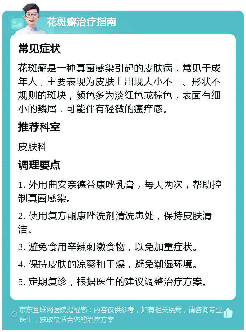 花斑癣治疗指南 常见症状 花斑癣是一种真菌感染引起的皮肤病，常见于成年人，主要表现为皮肤上出现大小不一、形状不规则的斑块，颜色多为淡红色或棕色，表面有细小的鳞屑，可能伴有轻微的瘙痒感。 推荐科室 皮肤科 调理要点 1. 外用曲安奈德益康唑乳膏，每天两次，帮助控制真菌感染。 2. 使用复方酮康唑洗剂清洗患处，保持皮肤清洁。 3. 避免食用辛辣刺激食物，以免加重症状。 4. 保持皮肤的凉爽和干燥，避免潮湿环境。 5. 定期复诊，根据医生的建议调整治疗方案。