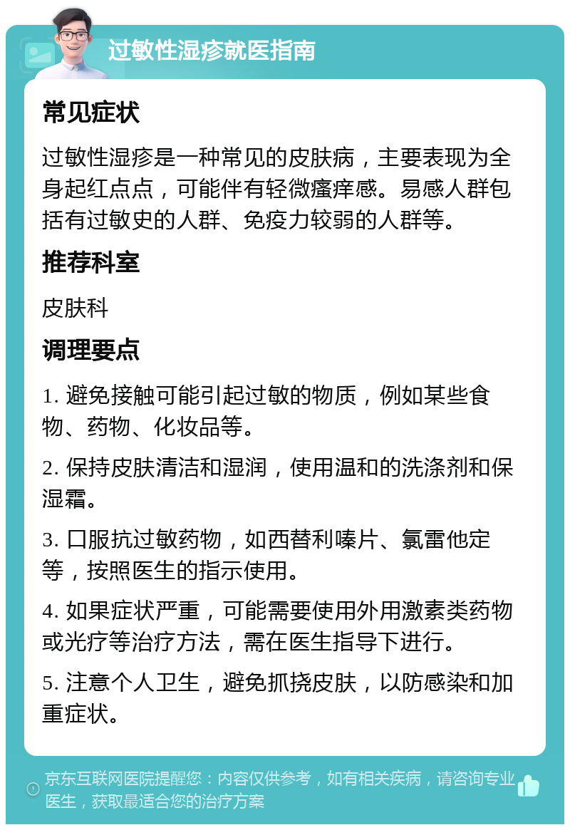 过敏性湿疹就医指南 常见症状 过敏性湿疹是一种常见的皮肤病，主要表现为全身起红点点，可能伴有轻微瘙痒感。易感人群包括有过敏史的人群、免疫力较弱的人群等。 推荐科室 皮肤科 调理要点 1. 避免接触可能引起过敏的物质，例如某些食物、药物、化妆品等。 2. 保持皮肤清洁和湿润，使用温和的洗涤剂和保湿霜。 3. 口服抗过敏药物，如西替利嗪片、氯雷他定等，按照医生的指示使用。 4. 如果症状严重，可能需要使用外用激素类药物或光疗等治疗方法，需在医生指导下进行。 5. 注意个人卫生，避免抓挠皮肤，以防感染和加重症状。