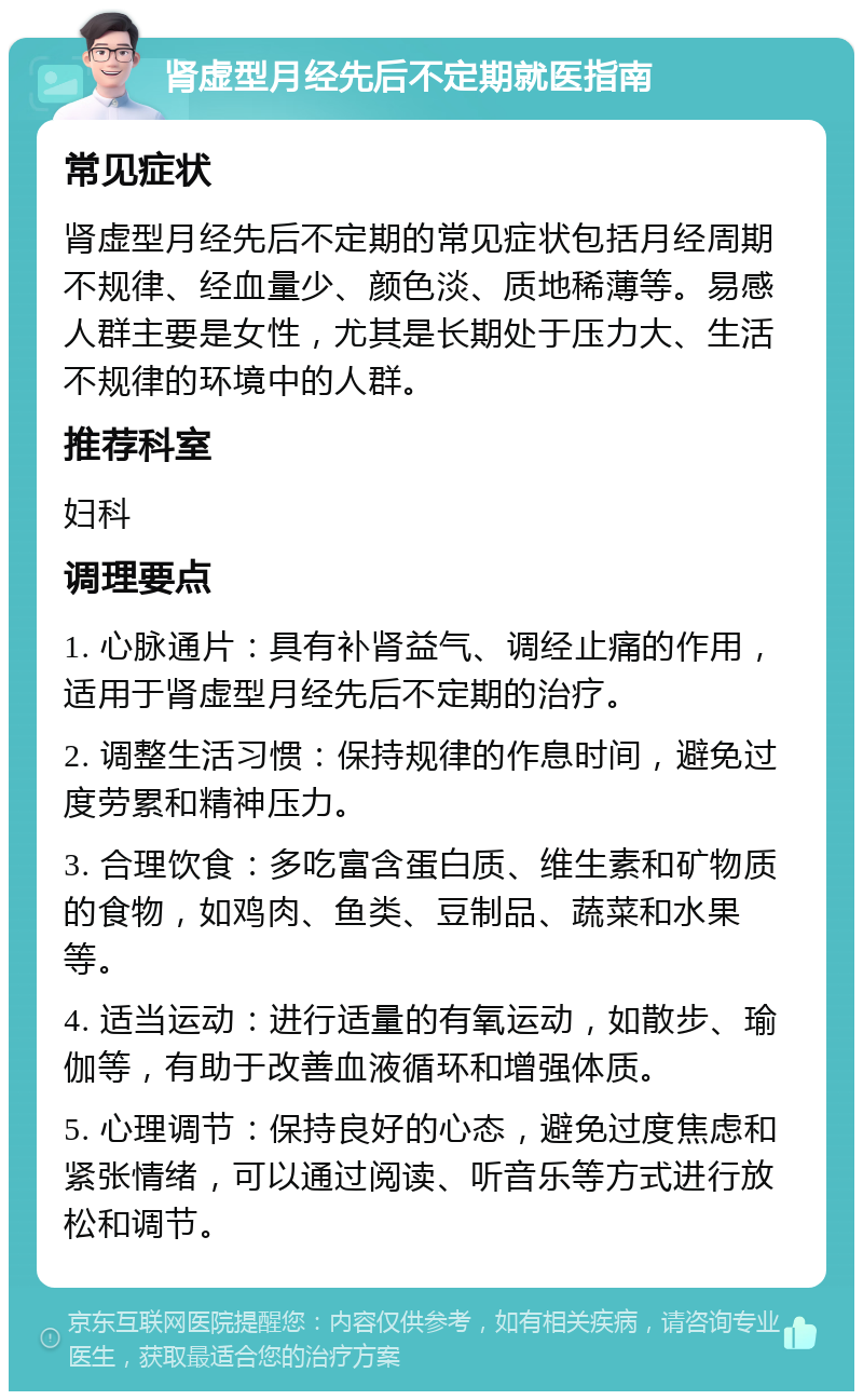 肾虚型月经先后不定期就医指南 常见症状 肾虚型月经先后不定期的常见症状包括月经周期不规律、经血量少、颜色淡、质地稀薄等。易感人群主要是女性，尤其是长期处于压力大、生活不规律的环境中的人群。 推荐科室 妇科 调理要点 1. 心脉通片：具有补肾益气、调经止痛的作用，适用于肾虚型月经先后不定期的治疗。 2. 调整生活习惯：保持规律的作息时间，避免过度劳累和精神压力。 3. 合理饮食：多吃富含蛋白质、维生素和矿物质的食物，如鸡肉、鱼类、豆制品、蔬菜和水果等。 4. 适当运动：进行适量的有氧运动，如散步、瑜伽等，有助于改善血液循环和增强体质。 5. 心理调节：保持良好的心态，避免过度焦虑和紧张情绪，可以通过阅读、听音乐等方式进行放松和调节。