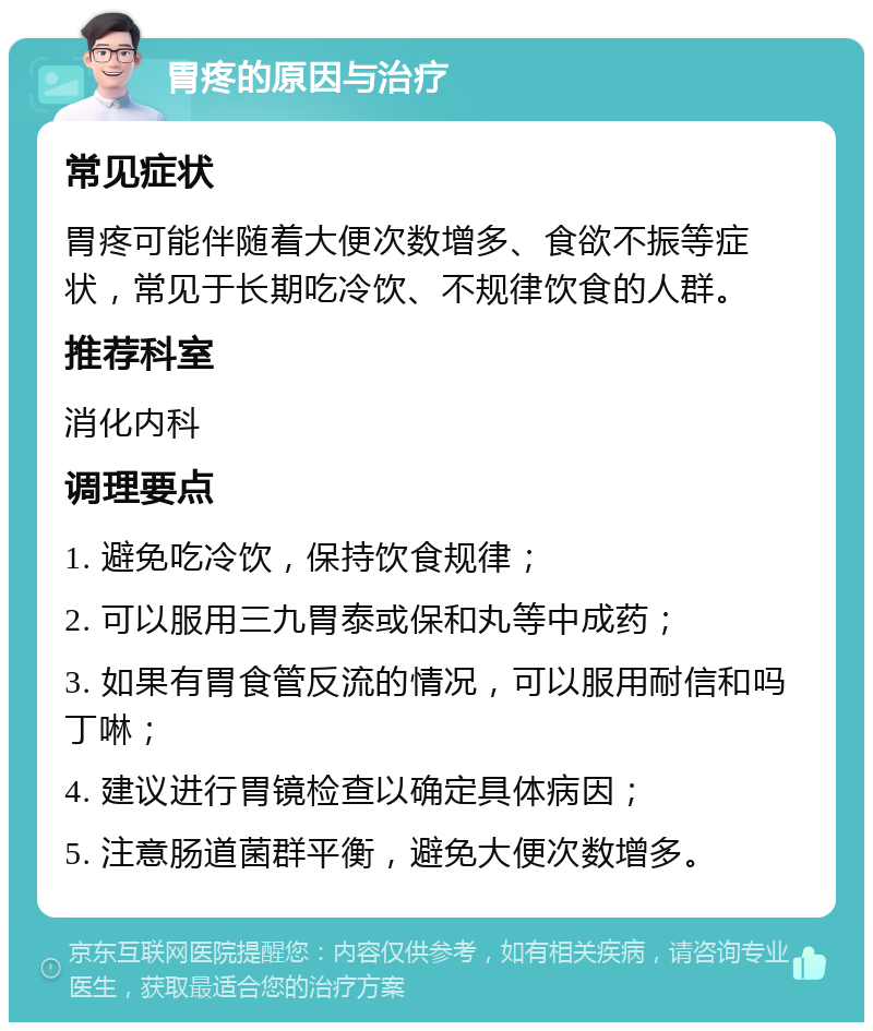 胃疼的原因与治疗 常见症状 胃疼可能伴随着大便次数增多、食欲不振等症状，常见于长期吃冷饮、不规律饮食的人群。 推荐科室 消化内科 调理要点 1. 避免吃冷饮，保持饮食规律； 2. 可以服用三九胃泰或保和丸等中成药； 3. 如果有胃食管反流的情况，可以服用耐信和吗丁啉； 4. 建议进行胃镜检查以确定具体病因； 5. 注意肠道菌群平衡，避免大便次数增多。