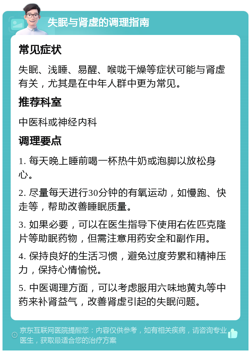 失眠与肾虚的调理指南 常见症状 失眠、浅睡、易醒、喉咙干燥等症状可能与肾虚有关，尤其是在中年人群中更为常见。 推荐科室 中医科或神经内科 调理要点 1. 每天晚上睡前喝一杯热牛奶或泡脚以放松身心。 2. 尽量每天进行30分钟的有氧运动，如慢跑、快走等，帮助改善睡眠质量。 3. 如果必要，可以在医生指导下使用右佐匹克隆片等助眠药物，但需注意用药安全和副作用。 4. 保持良好的生活习惯，避免过度劳累和精神压力，保持心情愉悦。 5. 中医调理方面，可以考虑服用六味地黄丸等中药来补肾益气，改善肾虚引起的失眠问题。