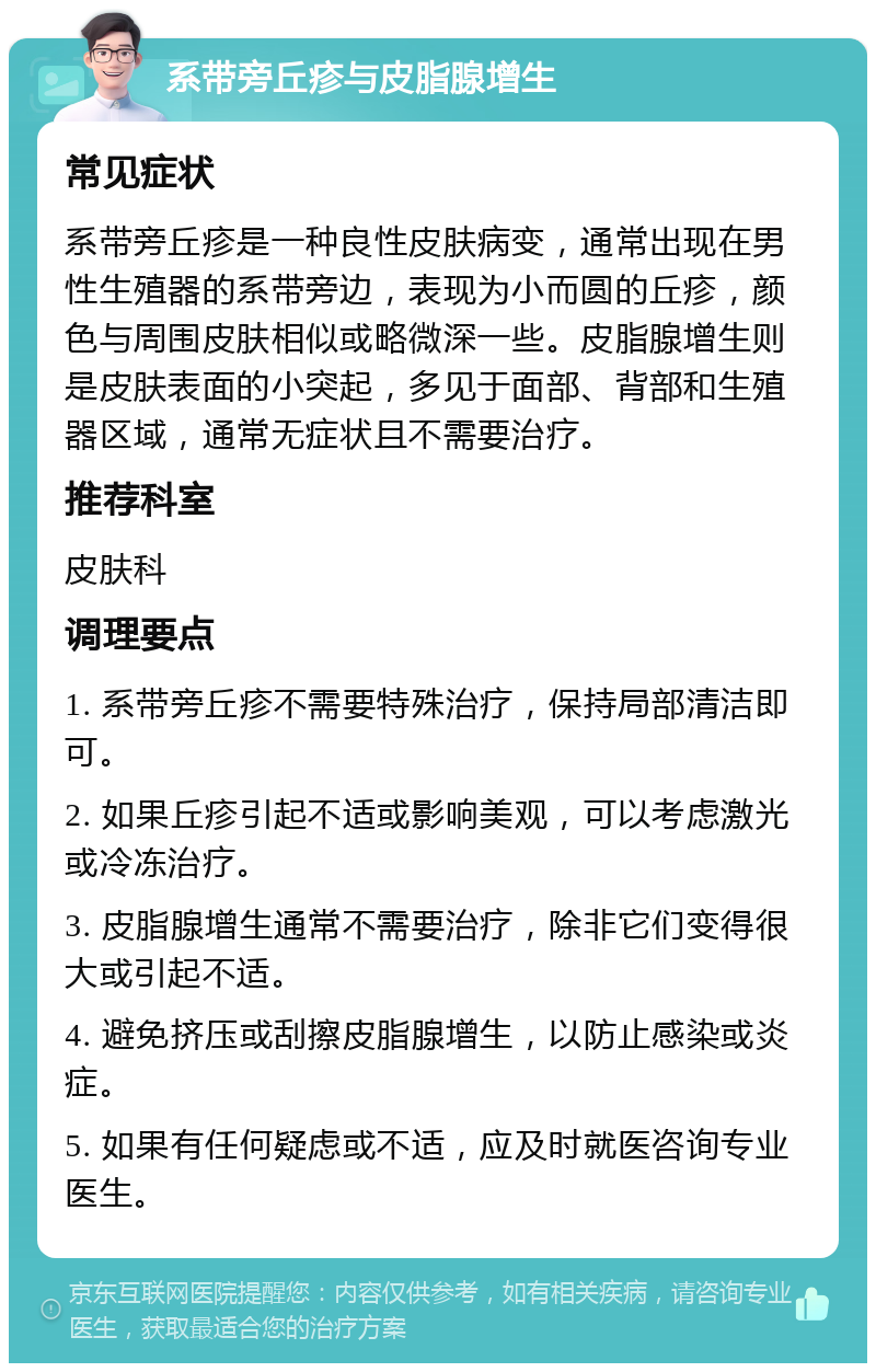 系带旁丘疹与皮脂腺增生 常见症状 系带旁丘疹是一种良性皮肤病变，通常出现在男性生殖器的系带旁边，表现为小而圆的丘疹，颜色与周围皮肤相似或略微深一些。皮脂腺增生则是皮肤表面的小突起，多见于面部、背部和生殖器区域，通常无症状且不需要治疗。 推荐科室 皮肤科 调理要点 1. 系带旁丘疹不需要特殊治疗，保持局部清洁即可。 2. 如果丘疹引起不适或影响美观，可以考虑激光或冷冻治疗。 3. 皮脂腺增生通常不需要治疗，除非它们变得很大或引起不适。 4. 避免挤压或刮擦皮脂腺增生，以防止感染或炎症。 5. 如果有任何疑虑或不适，应及时就医咨询专业医生。