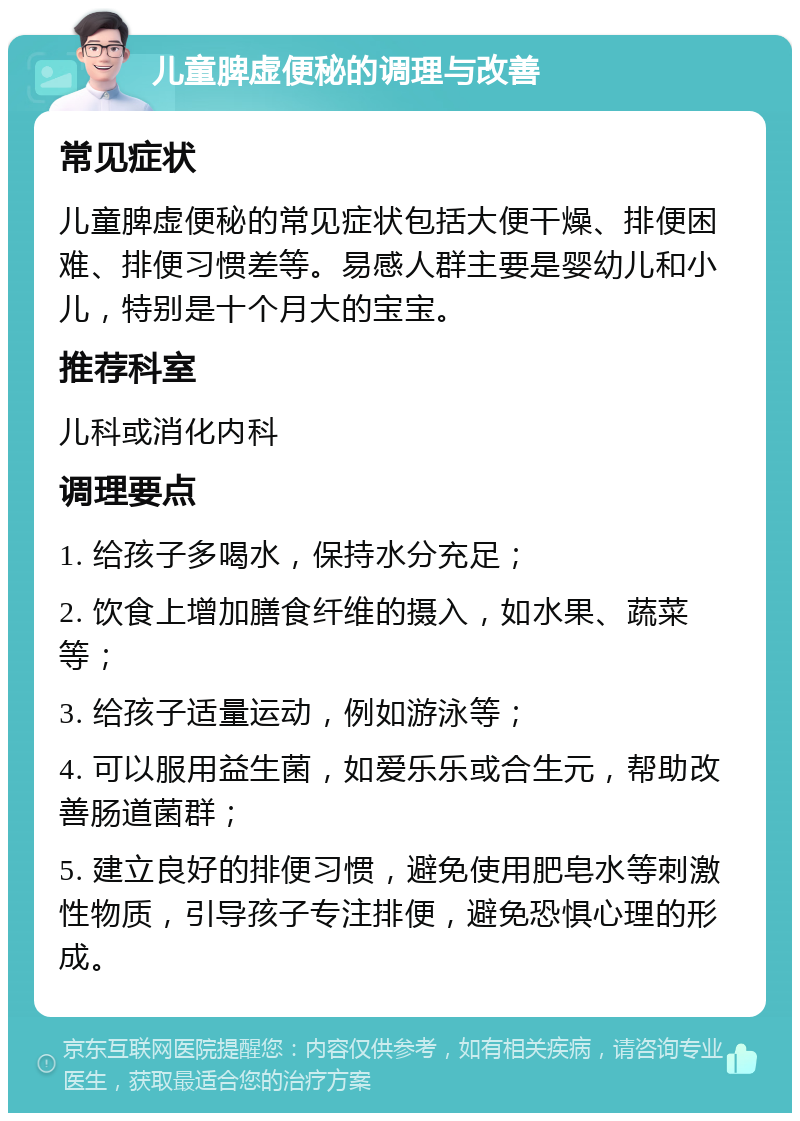 儿童脾虚便秘的调理与改善 常见症状 儿童脾虚便秘的常见症状包括大便干燥、排便困难、排便习惯差等。易感人群主要是婴幼儿和小儿，特别是十个月大的宝宝。 推荐科室 儿科或消化内科 调理要点 1. 给孩子多喝水，保持水分充足； 2. 饮食上增加膳食纤维的摄入，如水果、蔬菜等； 3. 给孩子适量运动，例如游泳等； 4. 可以服用益生菌，如爱乐乐或合生元，帮助改善肠道菌群； 5. 建立良好的排便习惯，避免使用肥皂水等刺激性物质，引导孩子专注排便，避免恐惧心理的形成。